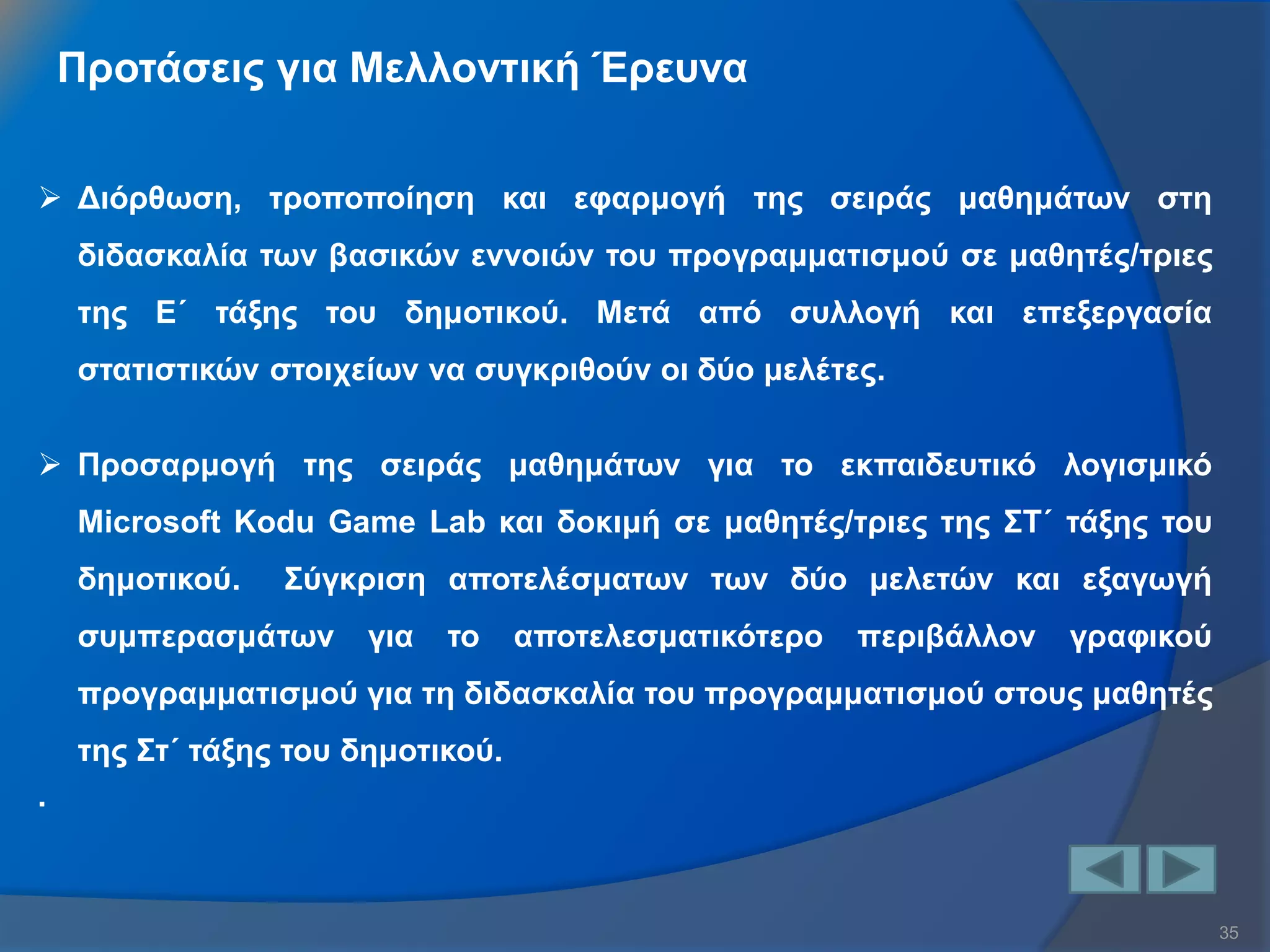 35 
Προτάσεις για Μελλοντική Έρευνα 
Διόρθωση, τροποποίηση και εφαρμογή της σειράς μαθημάτων στη διδασκαλία των βασικών εννοιών του προγραμματισμού σε μαθητές/τριες της Ε΄ τάξης του δημοτικού. Μετά από συλλογή και επεξεργασία στατιστικών στοιχείων να συγκριθούν οι δύο μελέτες. 
Προσαρμογή της σειράς μαθημάτων για το εκπαιδευτικό λογισμικό Microsoft Kodu Game Lab και δοκιμή σε μαθητές/τριες της ΣΤ΄ τάξης του δημοτικού. Σύγκριση αποτελέσματων των δύο μελετών και εξαγωγή συμπερασμάτων για το αποτελεσματικότερο περιβάλλον γραφικού προγραμματισμού για τη διδασκαλία του προγραμματισμού στους μαθητές της Στ΄ τάξης του δημοτικού. .  