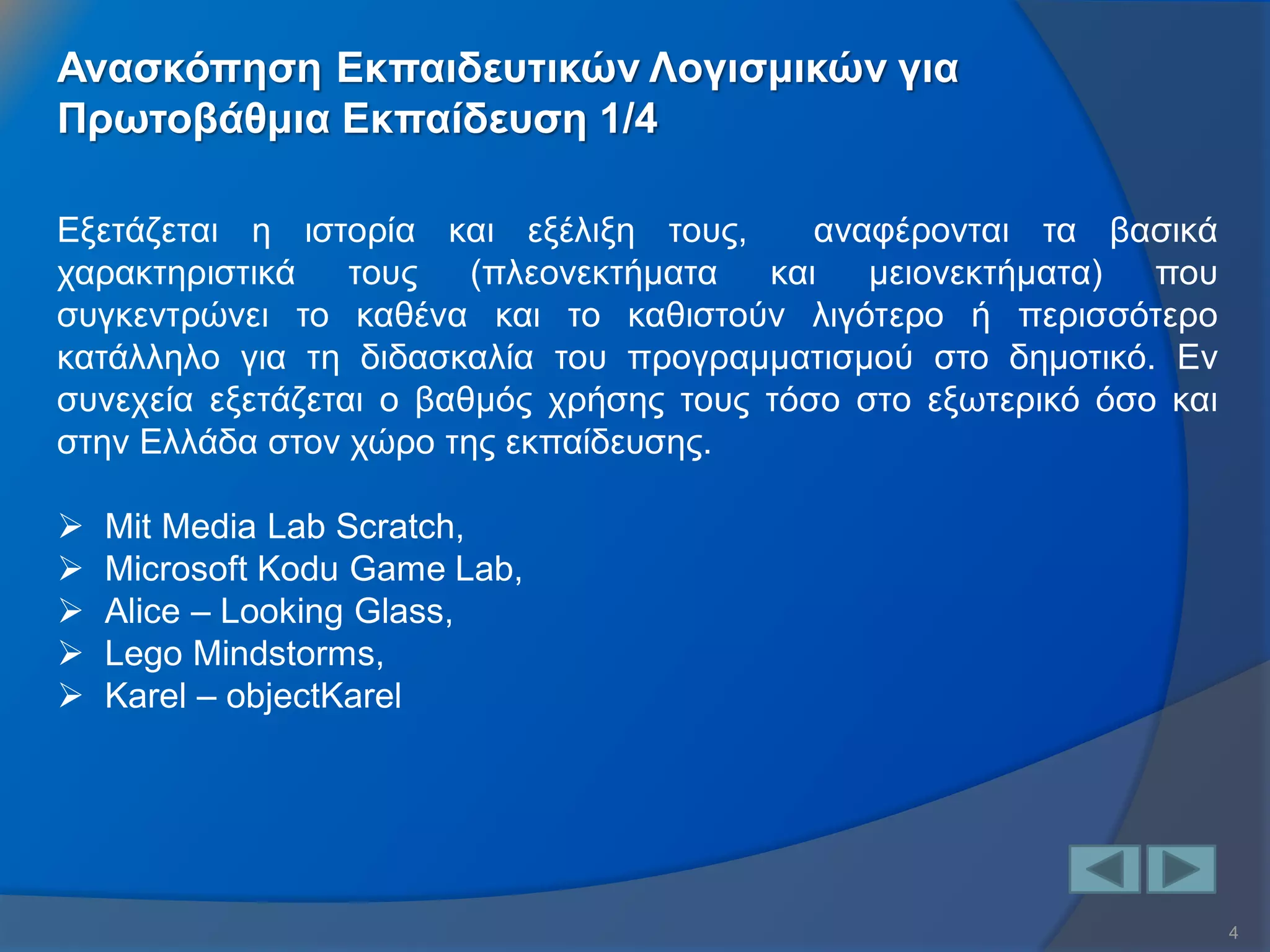 4 
Ανασκόπηση Εκπαιδευτικών Λογισμικών για 
Πρωτοβάθμια Εκπαίδευση 1/4 
Εξετάζεται η ιστορία και εξέλιξη τους, αναφέρονται τα βασικά χαρακτηριστικά τους (πλεονεκτήματα και μειονεκτήματα) που συγκεντρώνει το καθένα και το καθιστούν λιγότερο ή περισσότερο κατάλληλο για τη διδασκαλία του προγραμματισμού στο δημοτικό. Εν συνεχεία εξετάζεται ο βαθμός χρήσης τους τόσο στο εξωτερικό όσο και στην Ελλάδα στον χώρο της εκπαίδευσης. 
Mit Media Lab Scratch, 
Microsoft Kodu Game Lab, 
Alice – Looking Glass, 
Lego Mindstorms, 
Karel – objectKarel  