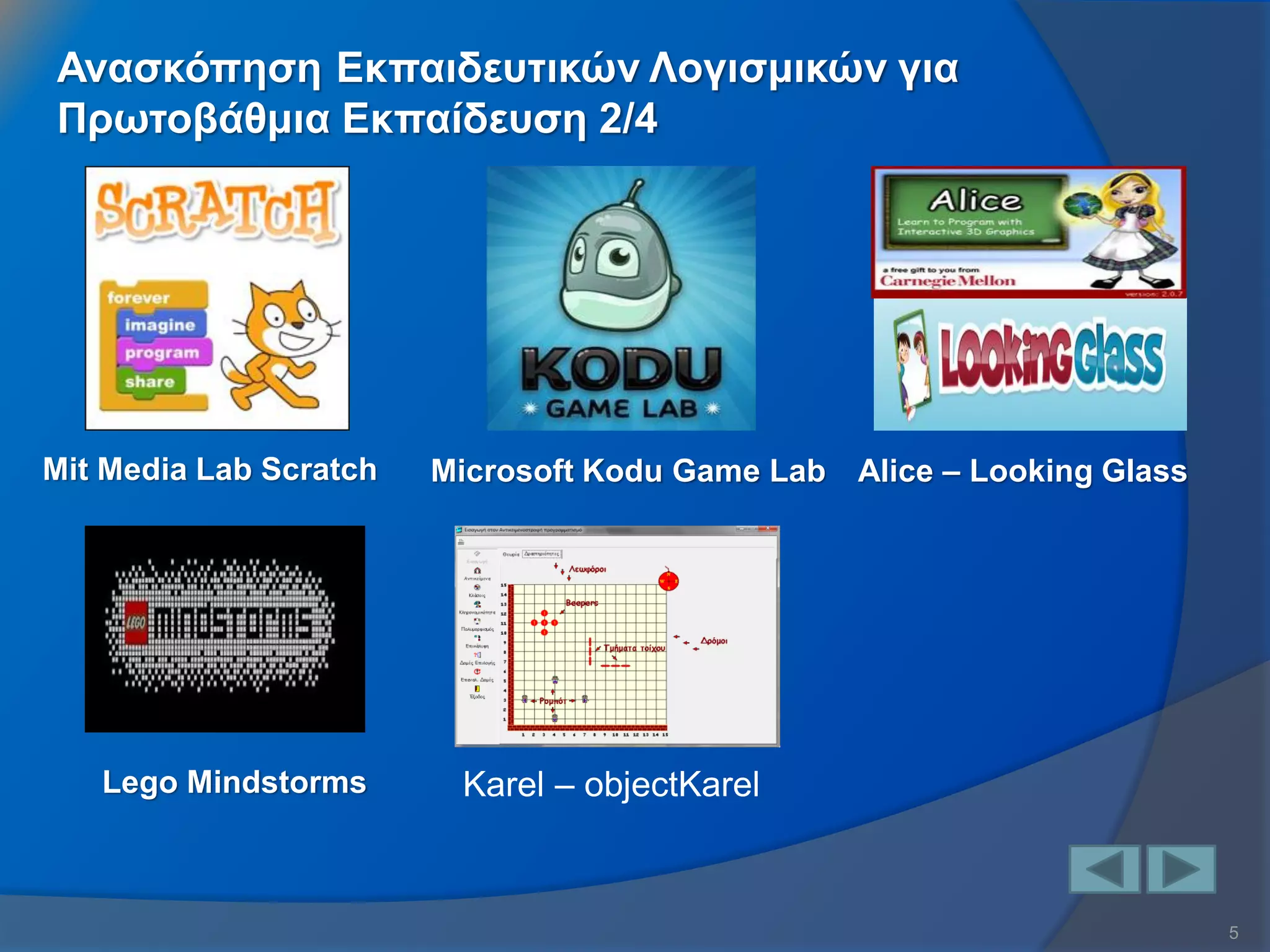 5 
Ανασκόπηση Εκπαιδευτικών Λογισμικών για Πρωτοβάθμια Εκπαίδευση 2/4 
Mit Media Lab Scratch 
Microsoft Kodu Game Lab 
Alice – Looking Glass 
Lego Mindstorms 
Karel – οbjectKarel  
