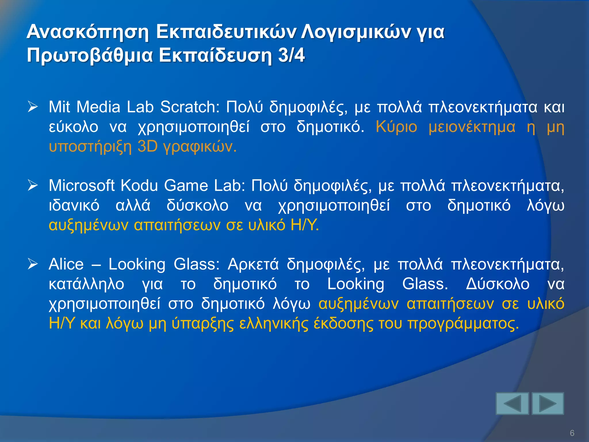 6 
Ανασκόπηση Εκπαιδευτικών Λογισμικών για Πρωτοβάθμια Εκπαίδευση 3/4 
Mit Media Lab Scratch: Πολύ δημοφιλές, με πολλά πλεονεκτήματα και εύκολο να χρησιμοποιηθεί στο δημοτικό. Κύριο μειονέκτημα η μη υποστήριξη 3D γραφικών. 
Microsoft Kodu Game Lab: Πολύ δημοφιλές, με πολλά πλεονεκτήματα, ιδανικό αλλά δύσκολο να χρησιμοποιηθεί στο δημοτικό λόγω αυξημένων απαιτήσεων σε υλικό Η/Υ. 
Alice – Looking Glass: Αρκετά δημοφιλές, με πολλά πλεονεκτήματα, κατάλληλο για το δημοτικό το Looking Glass. Δύσκολο να χρησιμοποιηθεί στο δημοτικό λόγω αυξημένων απαιτήσεων σε υλικό Η/Υ και λόγω μη ύπαρξης ελληνικής έκδοσης του προγράμματος.  
