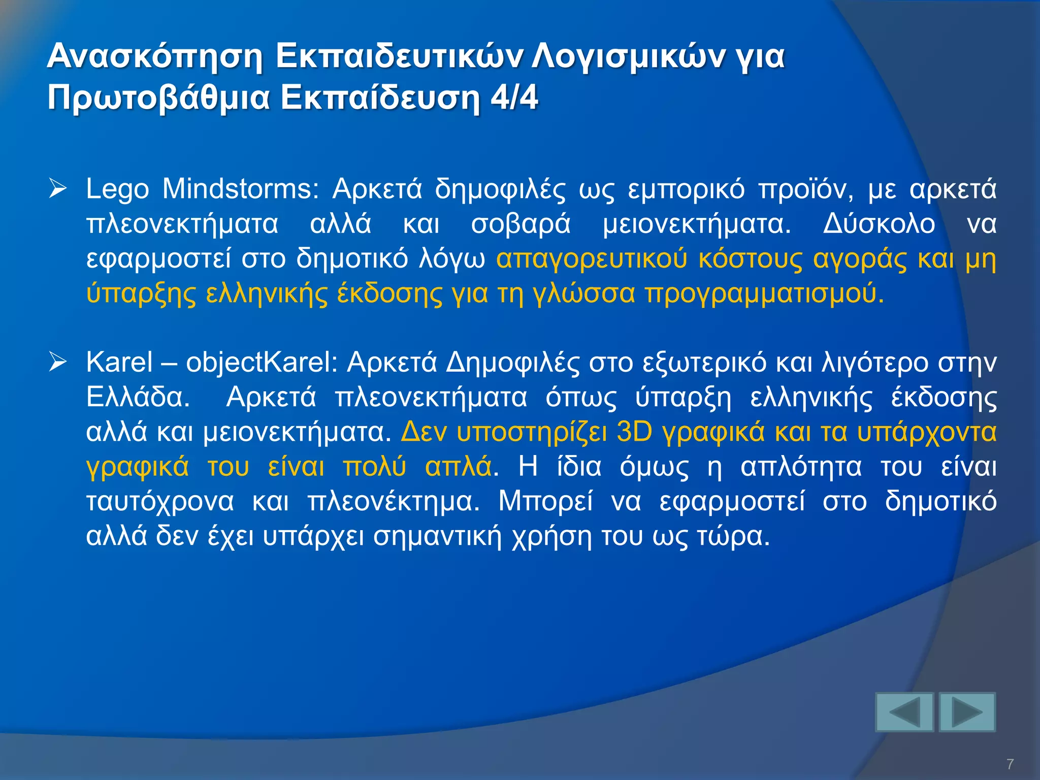 7 
Ανασκόπηση Εκπαιδευτικών Λογισμικών για 
Πρωτοβάθμια Εκπαίδευση 4/4 
Lego Mindstorms: Αρκετά δημοφιλές ως εμπορικό προϊόν, με αρκετά πλεονεκτήματα αλλά και σοβαρά μειονεκτήματα. Δύσκολο να εφαρμοστεί στο δημοτικό λόγω απαγορευτικού κόστους αγοράς και μη ύπαρξης ελληνικής έκδοσης για τη γλώσσα προγραμματισμού. 
Karel – objectKarel: Αρκετά Δημοφιλές στο εξωτερικό και λιγότερο στην Ελλάδα. Αρκετά πλεονεκτήματα όπως ύπαρξη ελληνικής έκδοσης αλλά και μειονεκτήματα. Δεν υποστηρίζει 3D γραφικά και τα υπάρχοντα γραφικά του είναι πολύ απλά. Η ίδια όμως η απλότητα του είναι ταυτόχρονα και πλεονέκτημα. Μπορεί να εφαρμοστεί στο δημοτικό αλλά δεν έχει υπάρχει σημαντική χρήση του ως τώρα.  