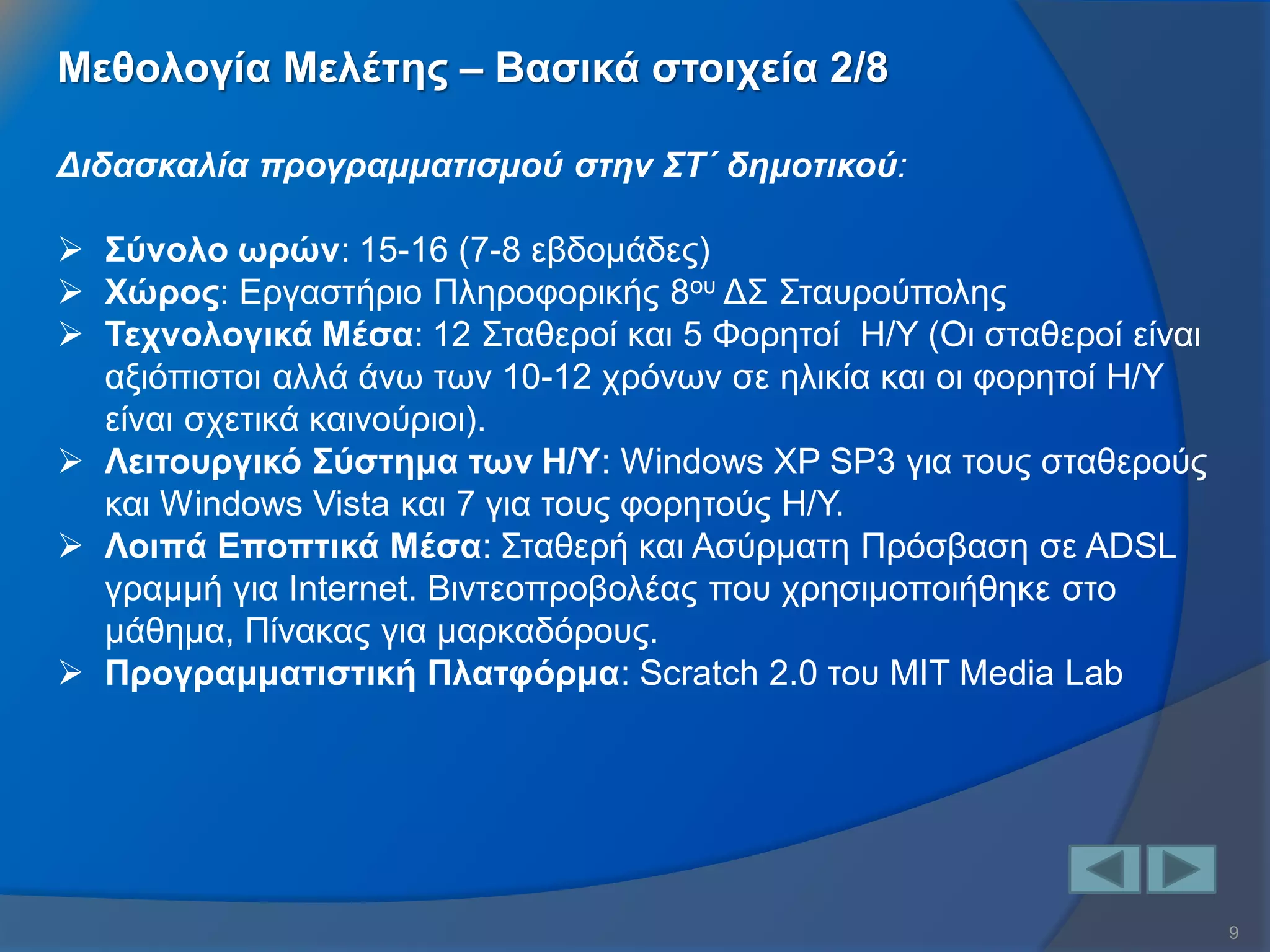 9 
Διδασκαλία προγραμματισμού στην ΣΤ΄ δημοτικού: 
Σύνολο ωρών: 15-16 (7-8 εβδομάδες) 
Χώρος: Εργαστήριο Πληροφορικής 8ου ΔΣ Σταυρούπολης 
Τεχνολογικά Μέσα: 12 Σταθεροί και 5 Φορητοί Η/Υ (Οι σταθεροί είναι αξιόπιστοι αλλά άνω των 10-12 χρόνων σε ηλικία και οι φορητοί Η/Υ είναι σχετικά καινούριοι). 
Λειτουργικό Σύστημα των Η/Υ: Windows XP SP3 για τους σταθερούς και Windows Vista και 7 για τους φορητούς Η/Υ. 
Λοιπά Εποπτικά Μέσα: Σταθερή και Ασύρματη Πρόσβαση σε ADSL γραμμή για Internet. Βιντεοπροβολέας που χρησιμοποιήθηκε στο μάθημα, Πίνακας για μαρκαδόρους. 
Προγραμματιστική Πλατφόρμα: Scratch 2.0 του MIT Media Lab 
Μεθολογία Μελέτης – Βασικά στοιχεία 2/8  