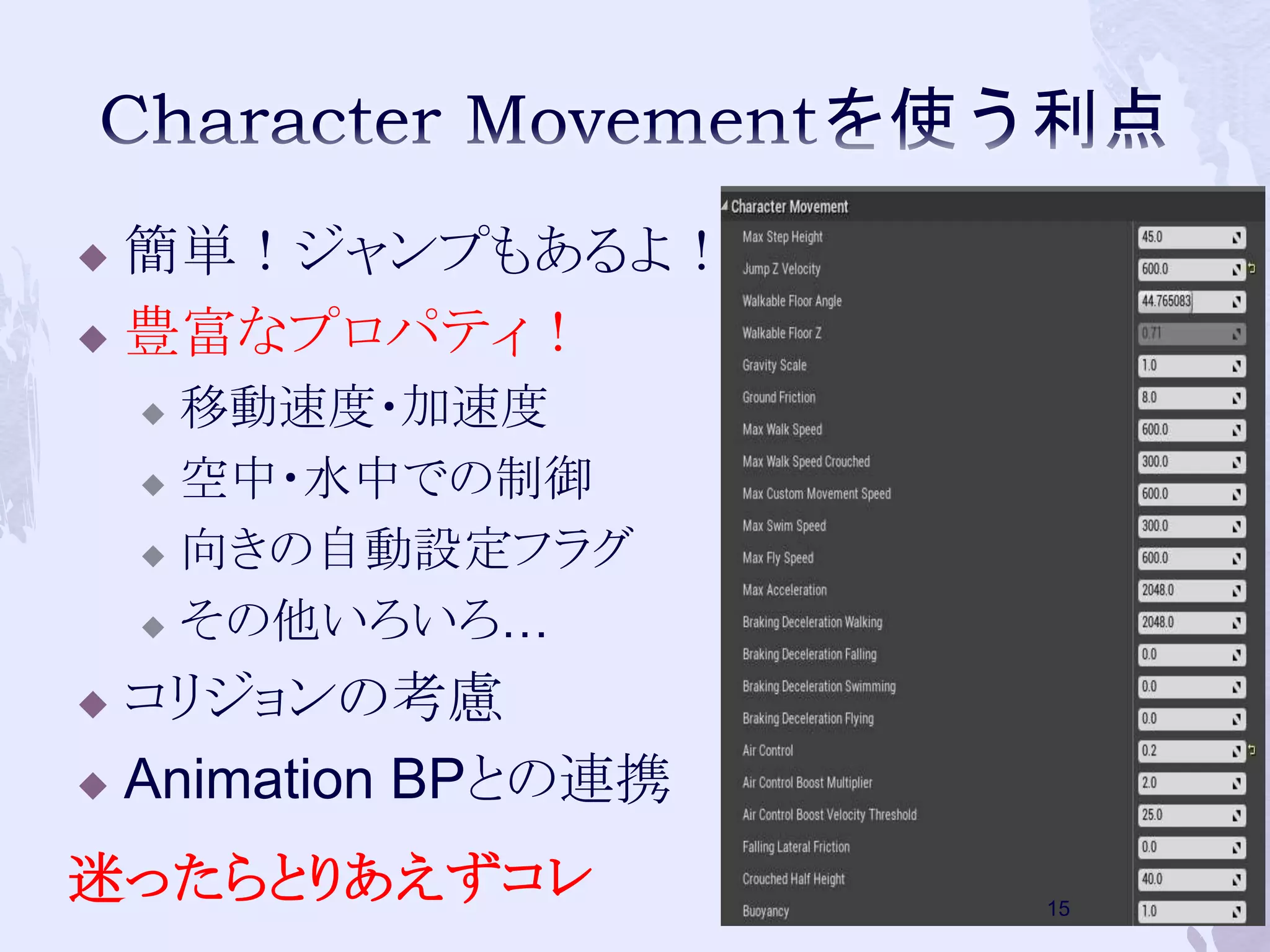  簡単！ジャンプもあるよ！ 
 豊富なプロパティ！ 
 移動速度・加速度 
 空中・水中での制御 
 向きの自動設定フラグ 
 その他いろいろ… 
 コリジョンの考慮 
 Animation BPとの連携 
迷ったらとりあえずコレ 
15 
 