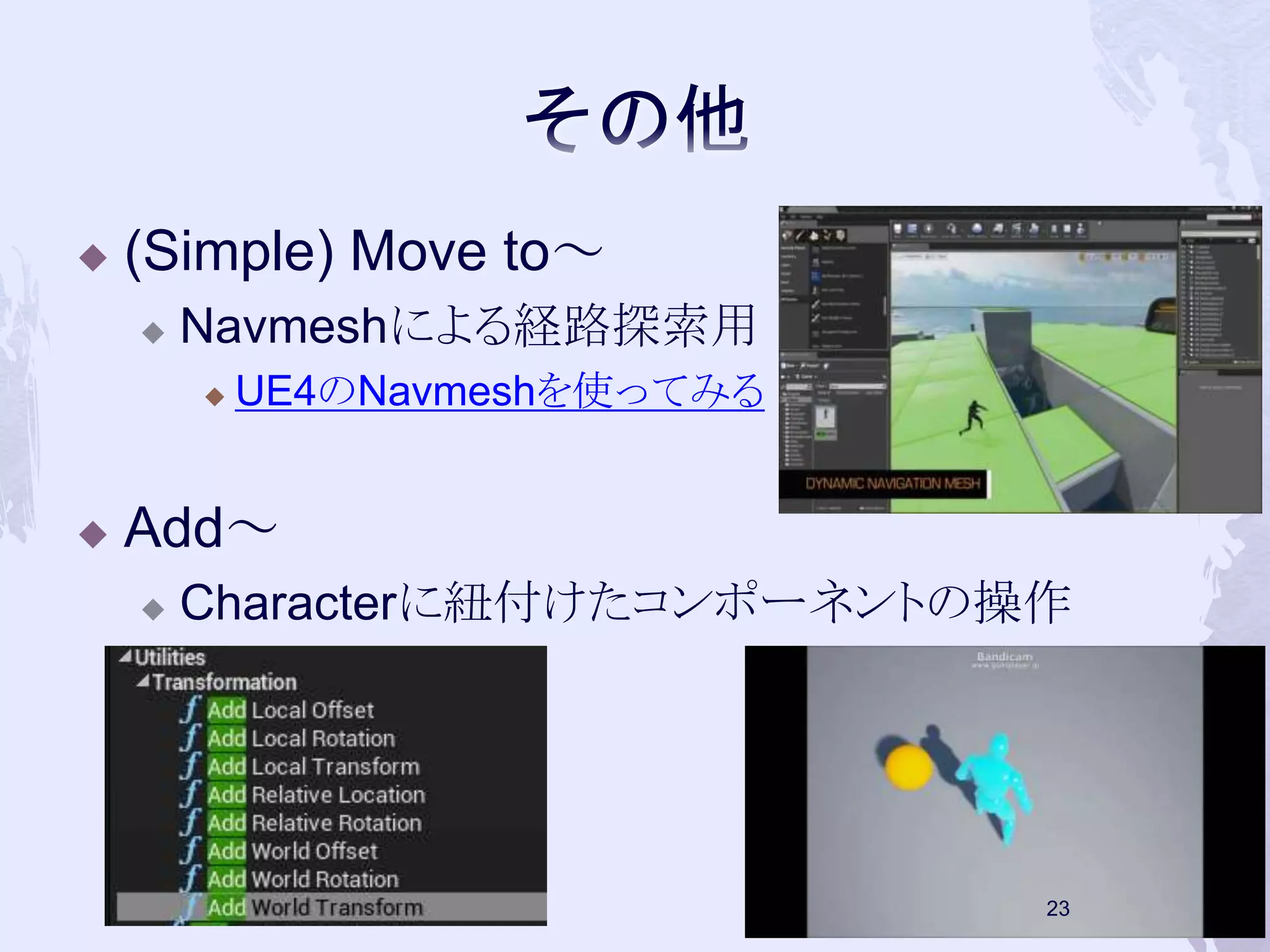  (Simple) Move to～ 
 Navmeshによる経路探索用 
 UE4のNavmeshを使ってみる 
 Add～ 
 Characterに紐付けたコンポーネントの操作 
23 
 