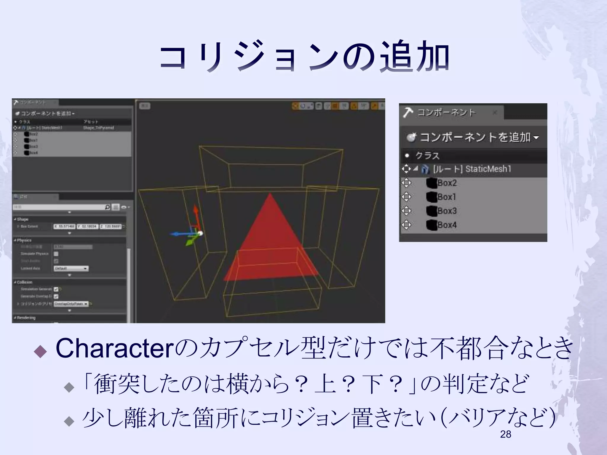  Characterのカプセル型だけでは不都合なとき 
 「衝突したのは横から？上？下？」の判定など 
 少し離れた箇所にコリジョン置きたい（バリアなど） 
28 
 