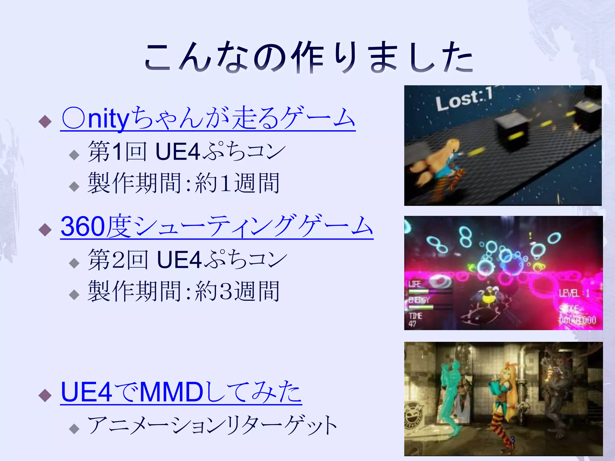  ○nityちゃんが走るゲーム 
 第1回UE4ぷちコン 
 製作期間：約１週間 
 360度シューティングゲーム 
 第２回UE4ぷちコン 
 製作期間：約３週間 
 UE4でMMDしてみた 
 アニメーションリターゲット 
3 
 