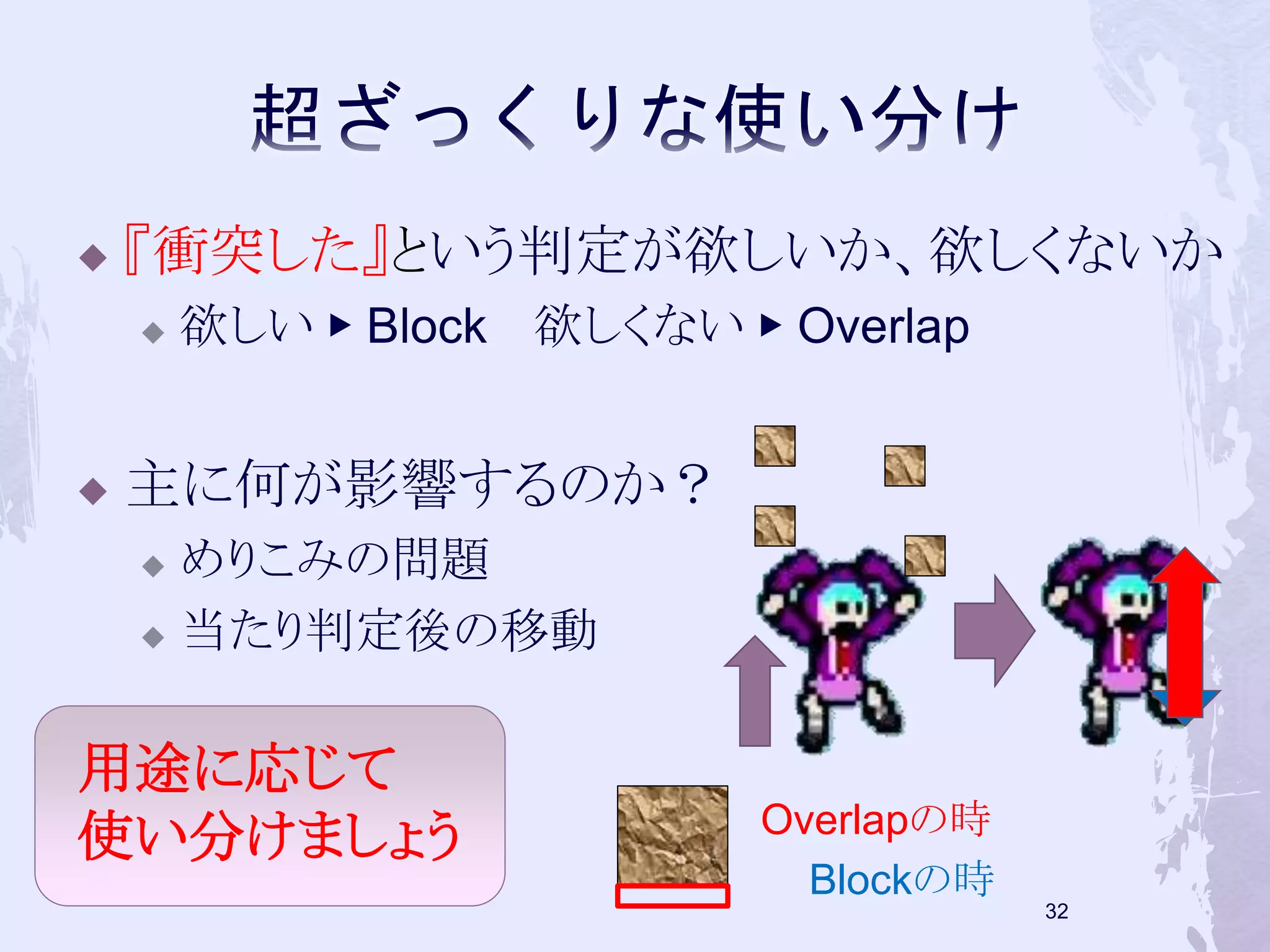  『衝突した』という判定が欲しいか、欲しくないか 
 欲しい▶ Block 欲しくない▶ Overlap 
 主に何が影響するのか？ 
 めりこみの問題 
 当たり判定後の移動 
32 
Overlapの時 
Blockの時 
用途に応じて 
使い分けましょう 
 