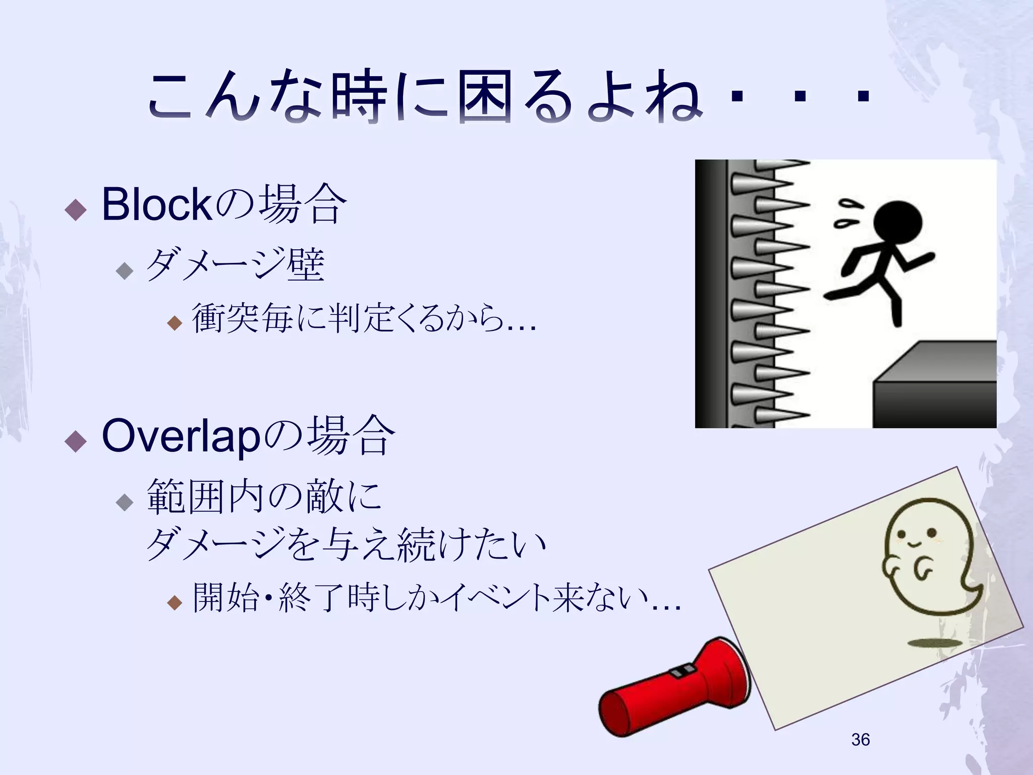  Blockの場合 
 ダメージ壁 
 衝突毎に判定くるから… 
 Overlapの場合 
 範囲内の敵に 
ダメージを与え続けたい 
 開始・終了時しかイベント来ない… 
35 
 