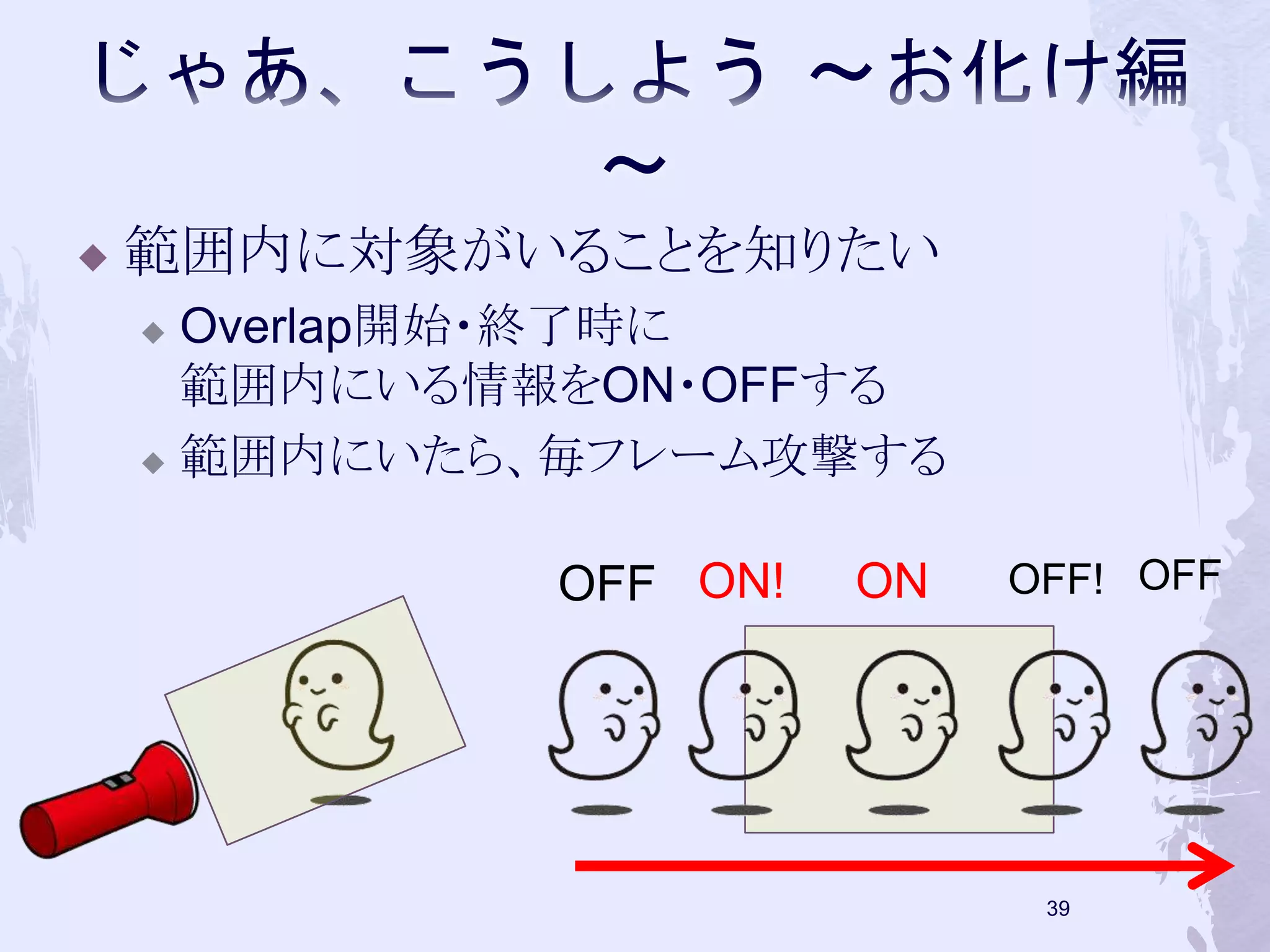  範囲内に対象がいることを知りたい 
 Overlap開始・終了時に 
範囲内にいる情報をON・OFFする 
 範囲内にいたら、毎フレーム攻撃する 
OFF ON! ON OFF! OFF 
38 
 