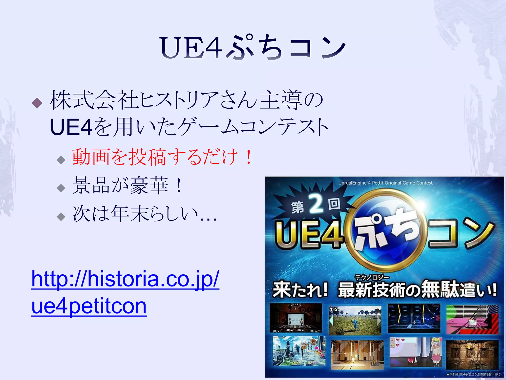  株式会社ヒストリアさん主導の 
UE4を用いたゲームコンテスト 
 動画を投稿するだけ！ 
 景品が豪華！ 
 次は年末らしい… 
4 
http://historia.co.jp/ 
ue4petitcon 
 