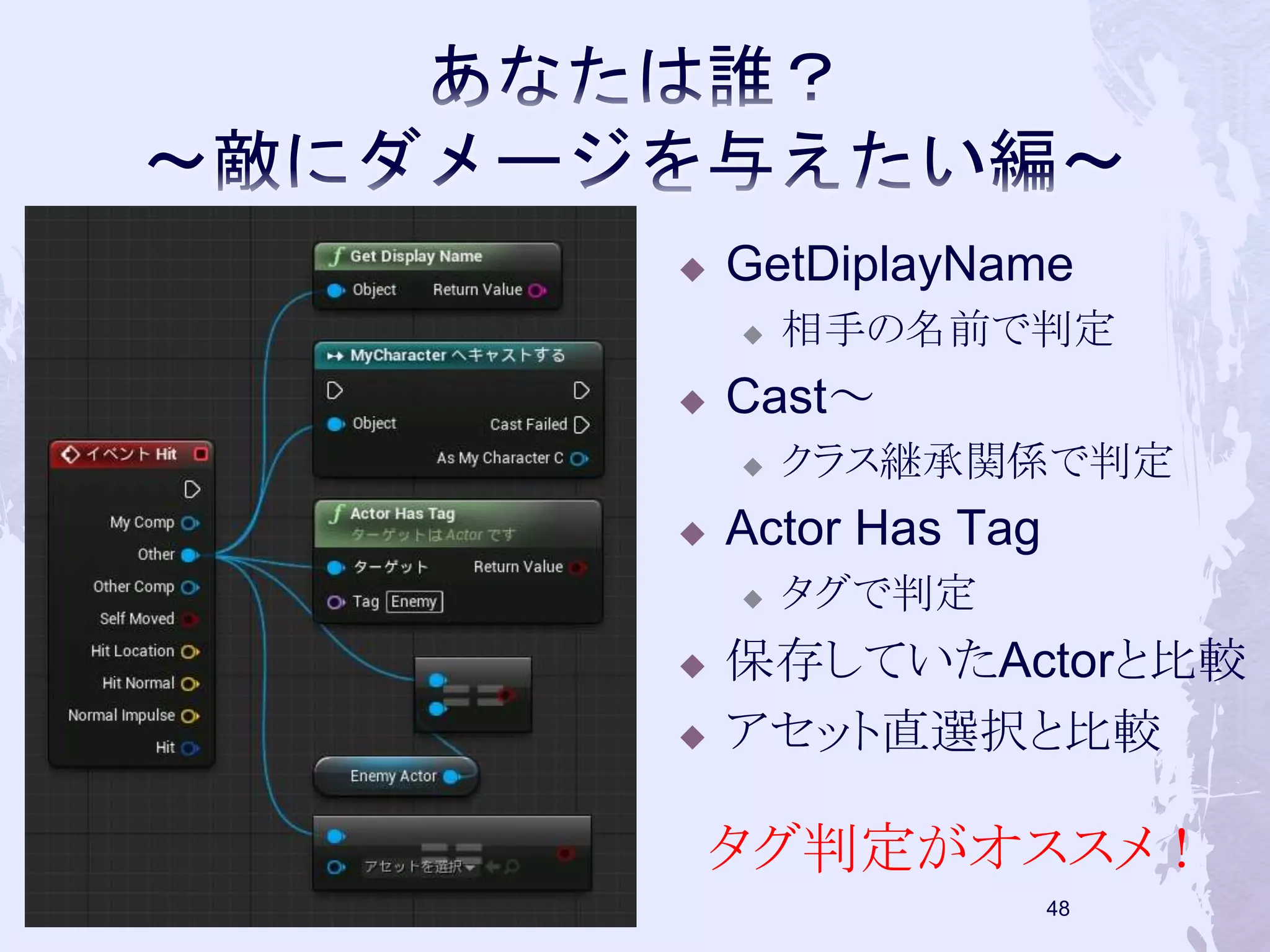  GetDiplayName 
 相手の名前で判定 
 Cast～ 
 クラス継承関係で判定 
 Actor Has Tag 
 タグで判定 
 保存していたActorと比較 
 アセット直選択と比較 
タグ判定がオススメ！ 
47 
 