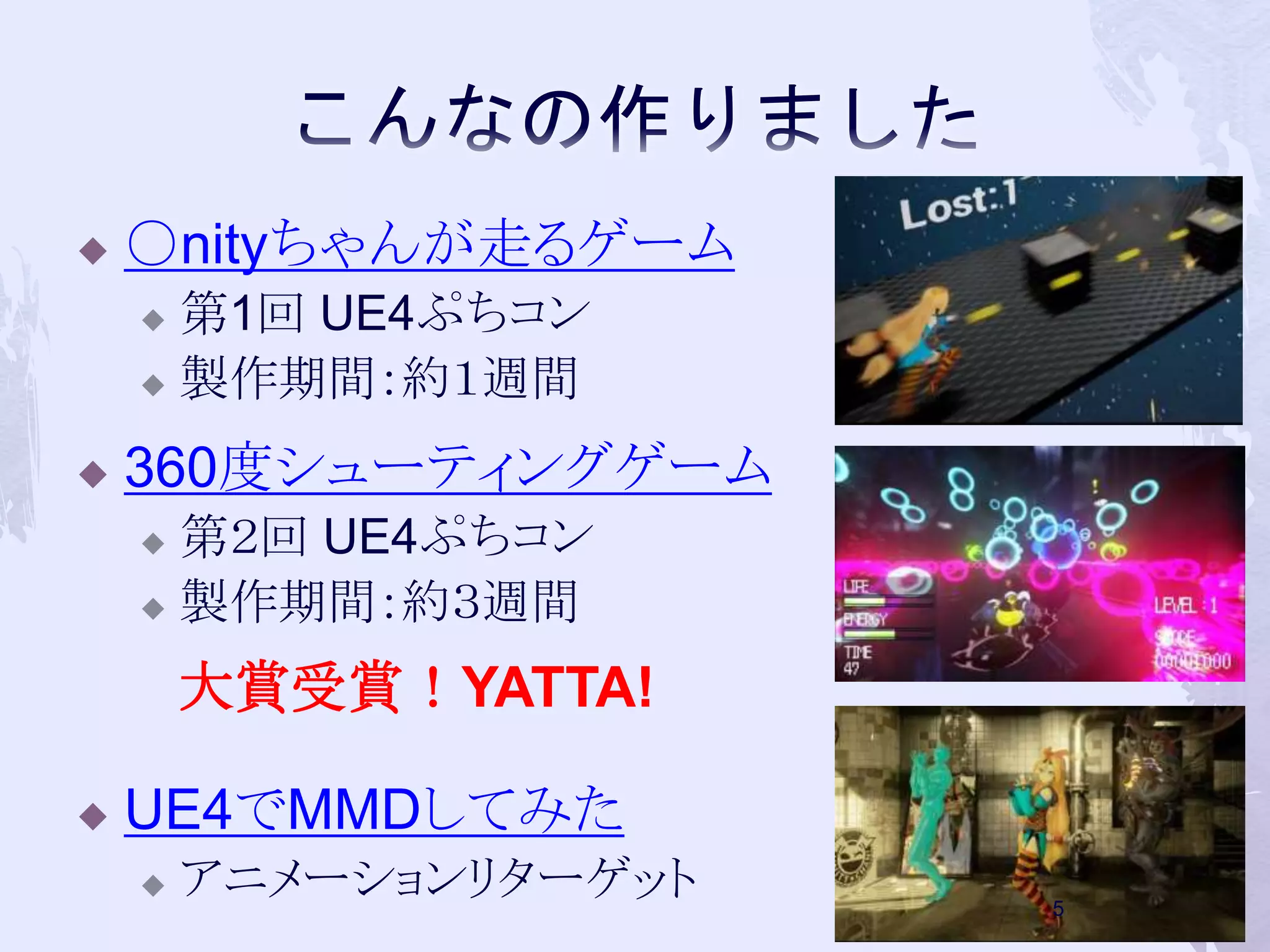  ○nityちゃんが走るゲーム 
 第1回UE4ぷちコン 
 製作期間：約１週間 
 360度シューティングゲーム 
 第２回UE4ぷちコン 
 製作期間：約３週間 
大賞受賞！YATTA! 
 UE4でMMDしてみた 
 アニメーションリターゲット 
5 
 