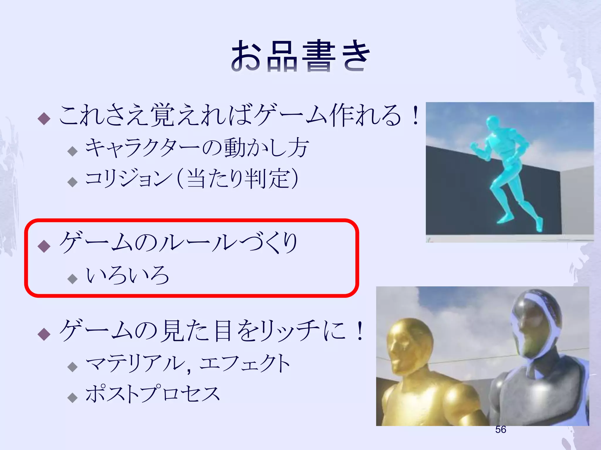  これさえ覚えればゲーム作れる！ 
 キャラクターの動かし方 
 コリジョン（当たり判定） 
 ゲームのルールづくり 
 いろいろ 
 ゲームの見た目をリッチに！ 
 マテリアル, エフェクト 
 ポストプロセス 
55 
 