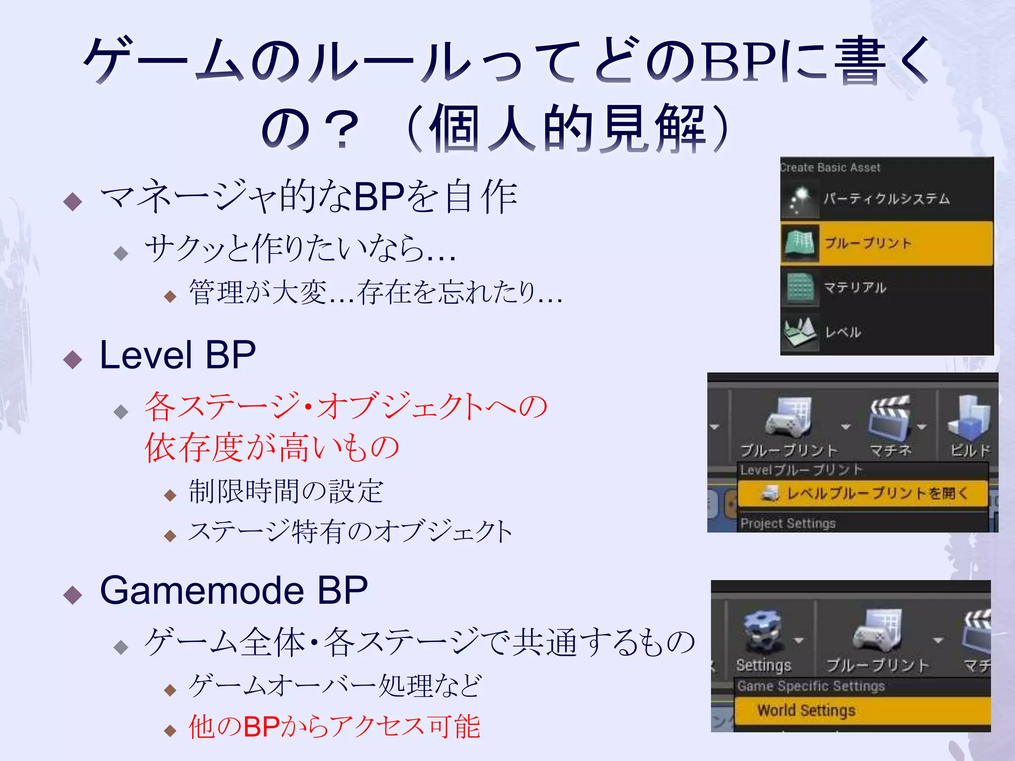  マネージャ的なBPを自作 
 サクッと作りたいなら… 
 管理が大変…存在を忘れたり… 
 Level BP 
 各ステージ・オブジェクトへの 
依存度が高いもの 
 制限時間の設定 
 ステージ特有のオブジェクト 
 Gamemode BP 
 ゲーム全体・各ステージで共通するもの 
 ゲームオーバー処理など 
 他のBPからアクセス可能56 
 