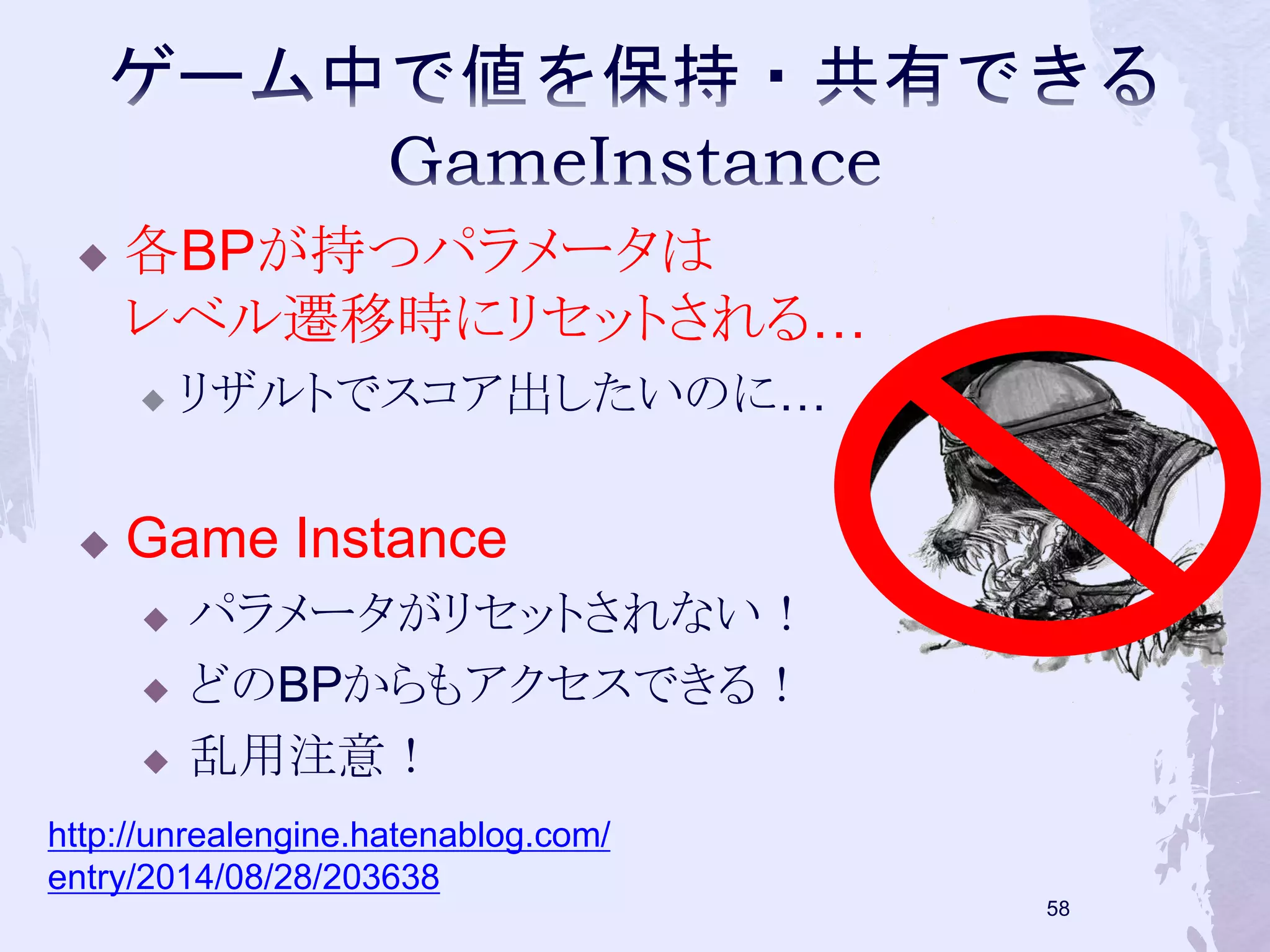  各BPが持つパラメータは 
レベル遷移時にリセットされる… 
 リザルトでスコア出したいのに… 
57 
 Game Instance 
 パラメータがリセットされない！ 
 どのBPからもアクセスできる！ 
 乱用注意！ 
http://unrealengine.hatenablog.com/ 
entry/2014/08/28/203638 
 