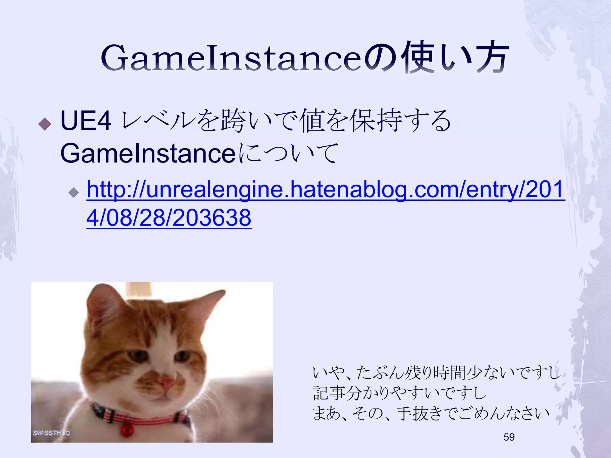  UE4 レベルを跨いで値を保持する 
GameInstanceについて 
 http://unrealengine.hatenablog.com/entry/201 
4/08/28/203638 
いや、たぶん残り時間少ないですし 
記事分かりやすいですし 
まあ、その、手抜きでごめんなさい 
58 
 