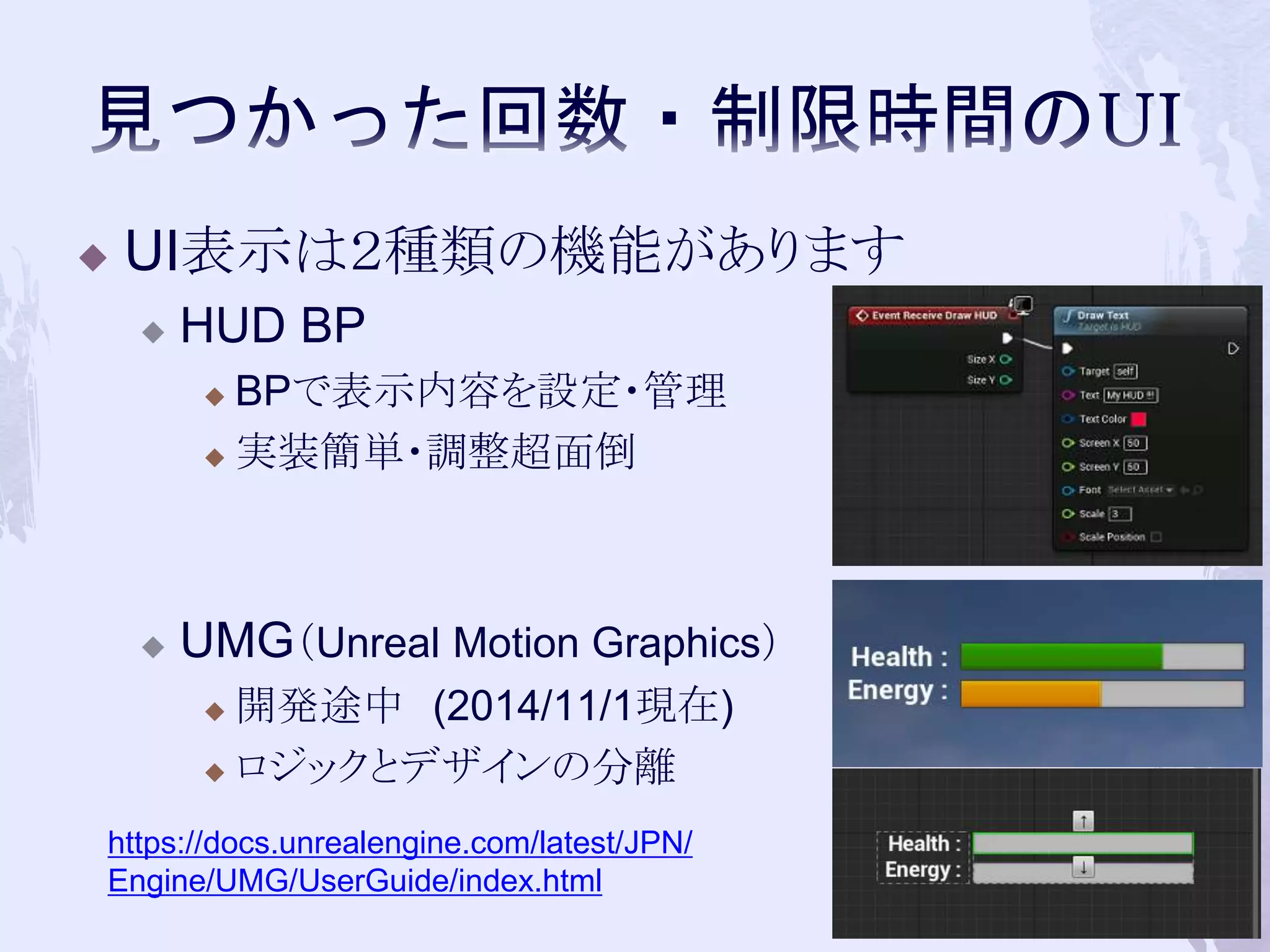  UI表示は２種類の機能があります 
 HUD BP 
 BPで表示内容を設定・管理 
 実装簡単・調整超面倒 
 UMG（Unreal Motion Graphics） 
 開発途中(2014/11/1現在) 
 ロジックとデザインの分離 
64 
https://docs.unrealengine.com/latest/JPN/ 
Engine/UMG/UserGuide/index.html 
 