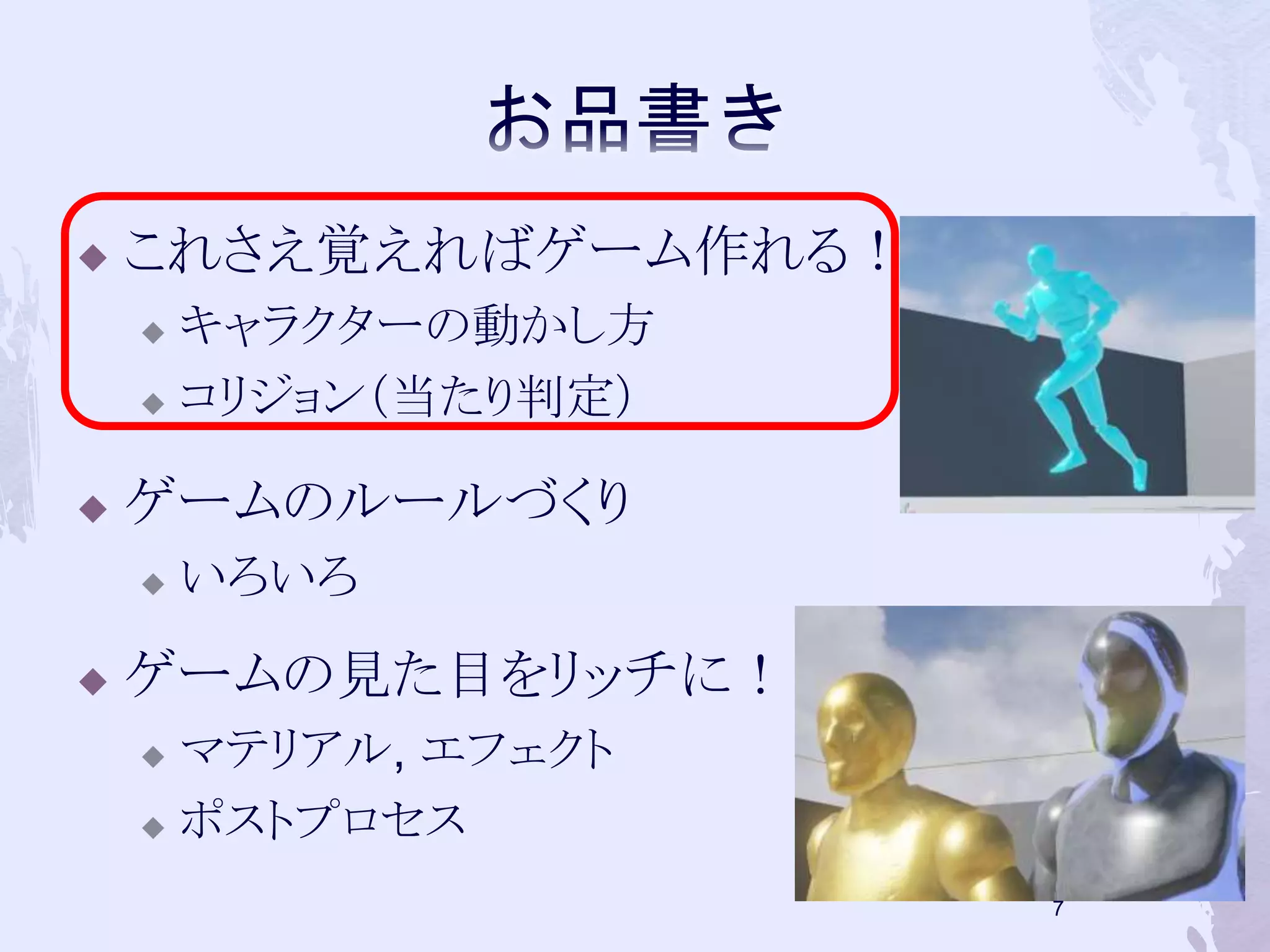  これさえ覚えればゲーム作れる！ 
 キャラクターの動かし方 
 コリジョン（当たり判定） 
 ゲームのルールづくり 
 いろいろ 
 ゲームの見た目をリッチに！ 
 マテリアル, エフェクト 
 ポストプロセス 
7 
 