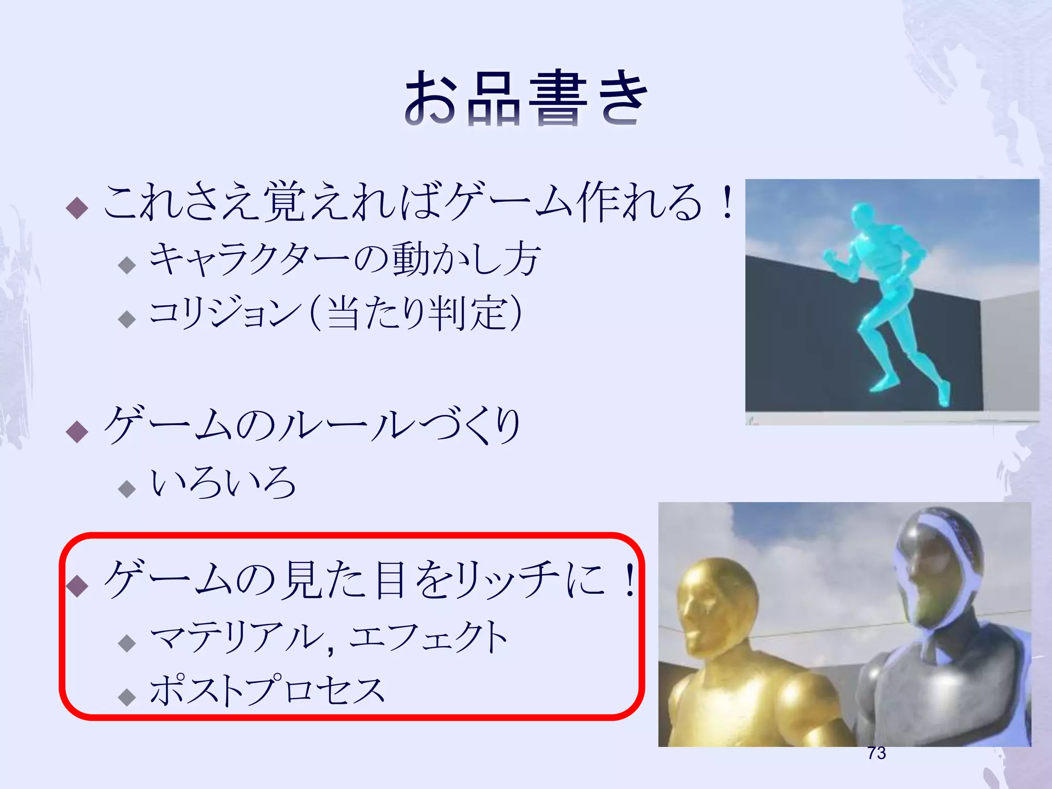  これさえ覚えればゲーム作れる！ 
 キャラクターの動かし方 
 コリジョン（当たり判定） 
 ゲームのルールづくり 
 いろいろ 
 ゲームの見た目をリッチに！ 
 マテリアル, エフェクト 
 ポストプロセス 
72 
 