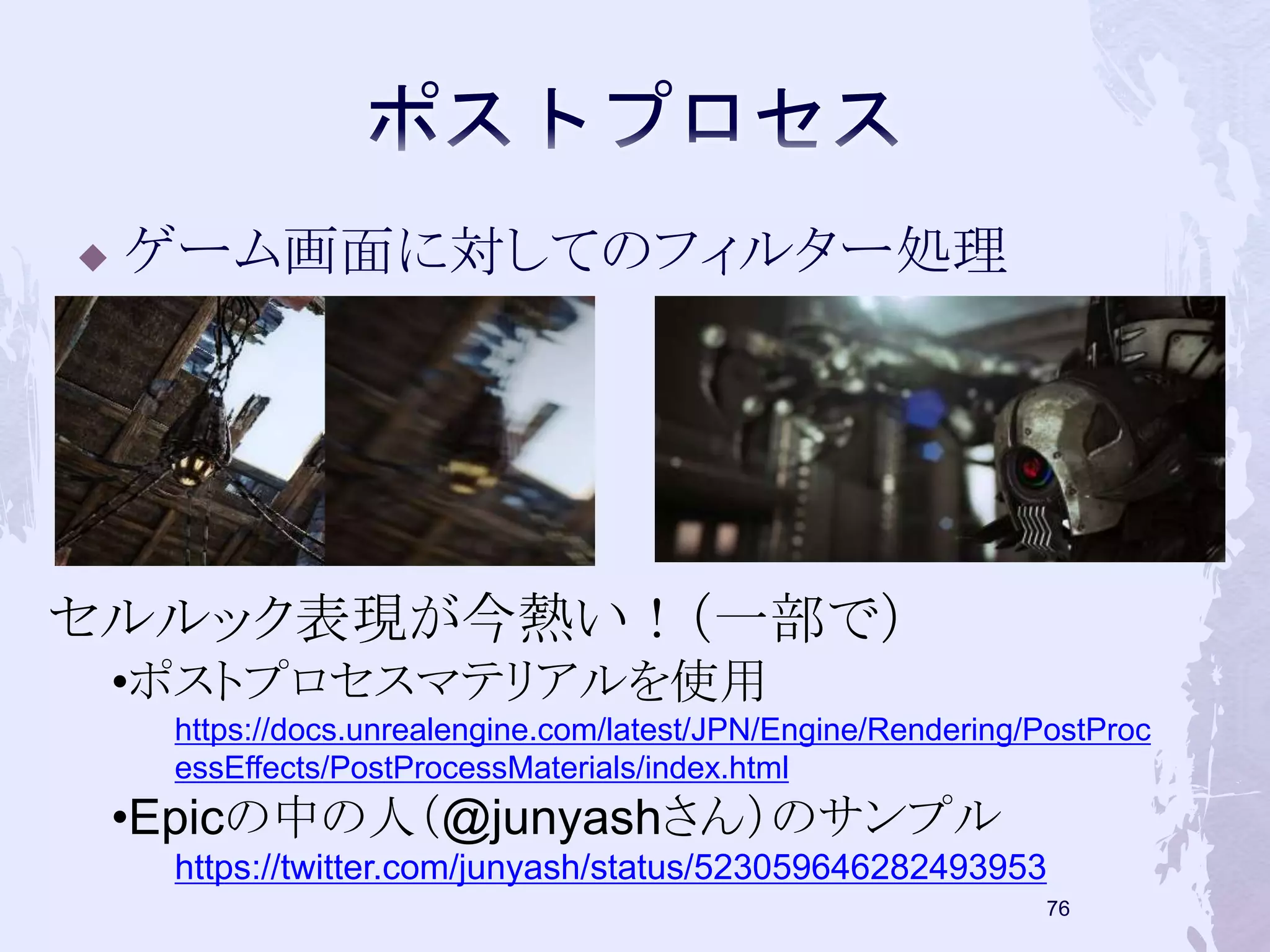  ゲーム画面に対してのフィルター処理 
75 
セルルック表現が今熱い！（一部で） 
•ポストプロセスマテリアルを使用 
https://docs.unrealengine.com/latest/JPN/Engine/Rendering/PostProc 
essEffects/PostProcessMaterials/index.html 
•Epicの中の人（@junyashさん）のサンプル 
https://twitter.com/junyash/status/523059646282493953 
 