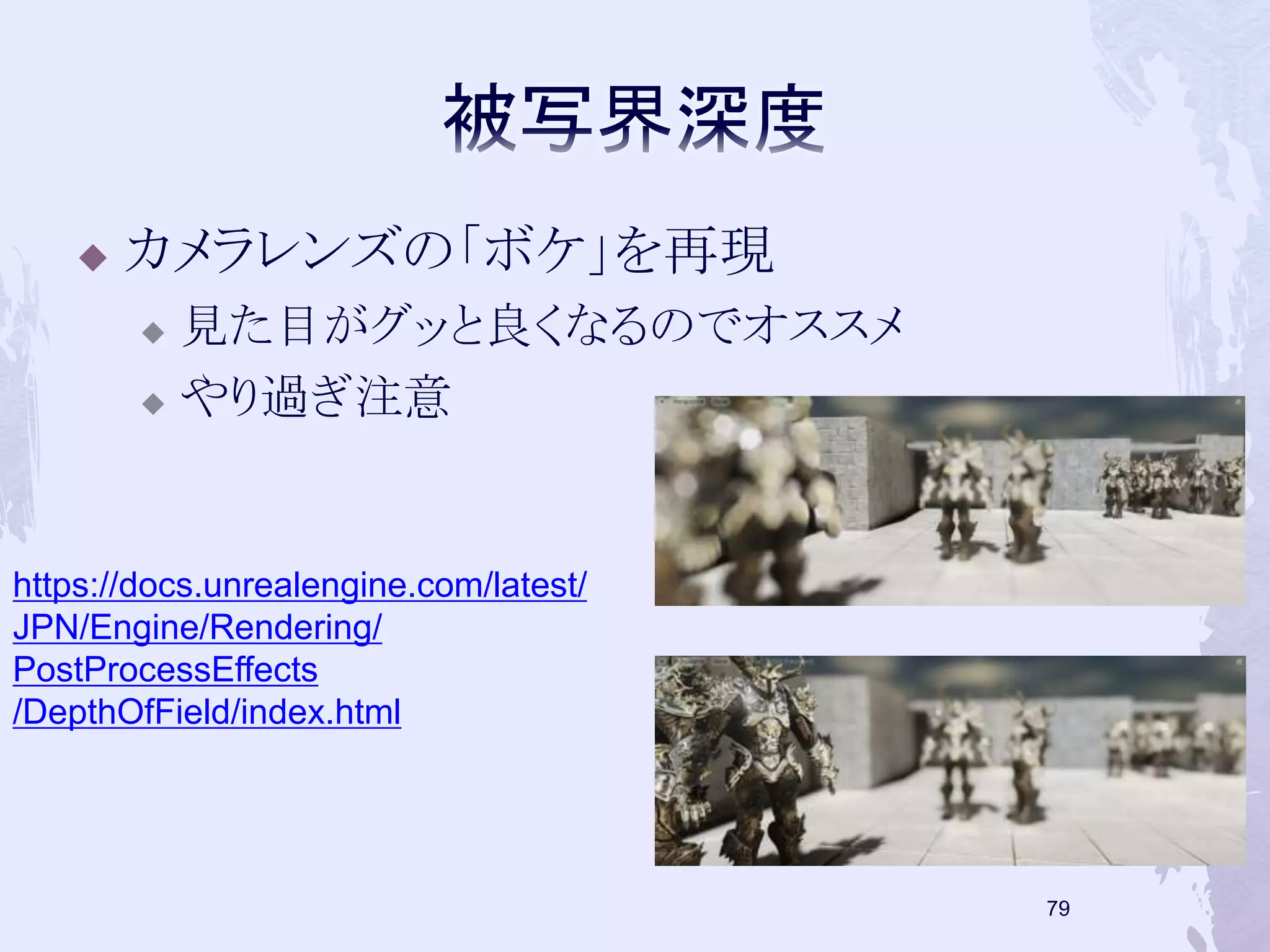  カメラレンズの「ボケ」を再現 
 見た目がグッと良くなるのでオススメ 
 やり過ぎ注意 
78 
https://docs.unrealengine.com/latest/ 
JPN/Engine/Rendering/ 
PostProcessEffects 
/DepthOfField/index.html 
 