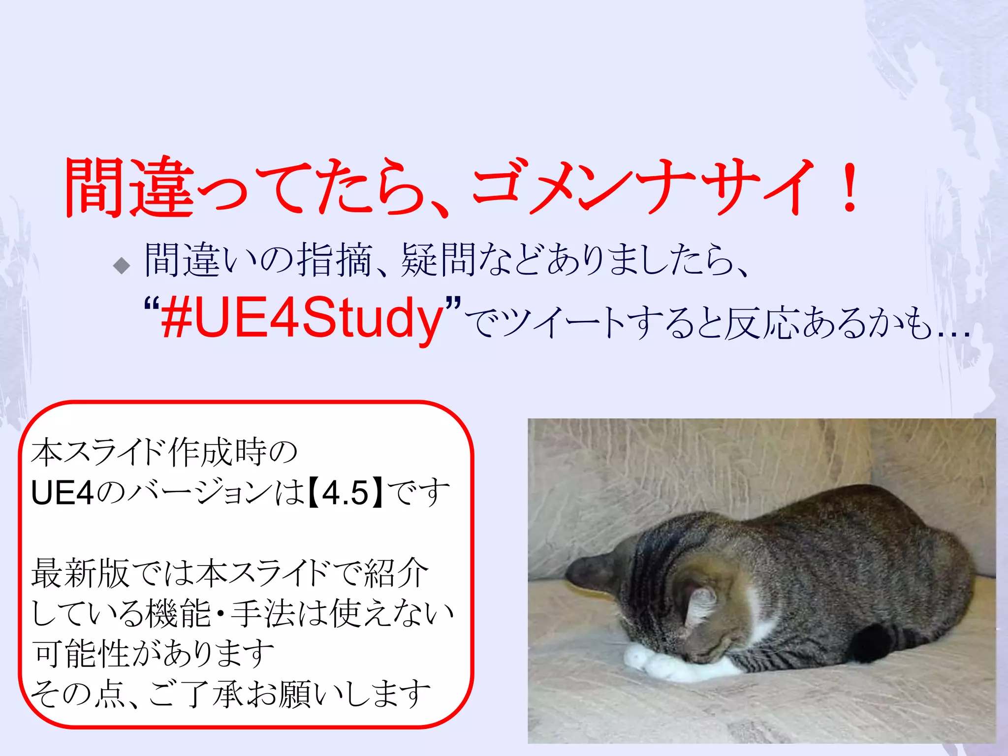 間違ってたら、ゴメンナサイ！ 
 間違いの指摘、疑問などありましたら、 
“#UE4Study”でツイートすると反応あるかも… 
8 
本スライド作成時の 
UE4のバージョンは【4.5】です 
最新版では本スライドで紹介 
している機能・手法は使えない 
可能性があります 
その点、ご了承お願いします 
 