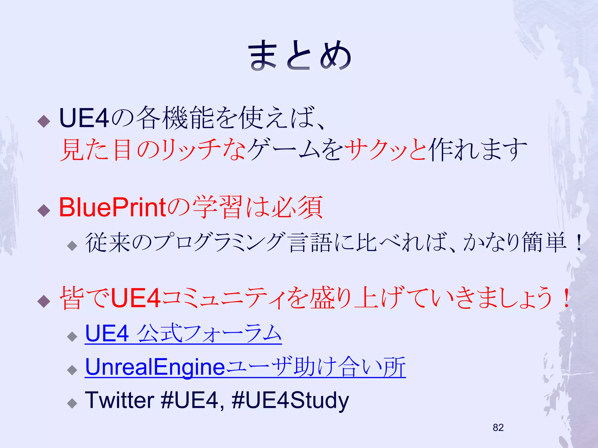  UE4の各機能を使えば、 
見た目のリッチなゲームをサクッと作れます 
 BluePrintの学習は必須 
 従来のプログラミング言語に比べれば、かなり簡単！ 
 皆でUE4コミュニティを盛り上げていきましょう！ 
 UE4 公式フォーラム 
 UnrealEngineユーザ助け合い所 
 Twitter #UE4, #UE4Study 
81 
 