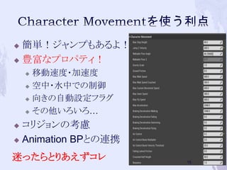  簡単！ジャンプもあるよ！ 
 豊富なプロパティ！ 
 移動速度・加速度 
 空中・水中での制御 
 向きの自動設定フラグ 
 その他いろいろ… 
 コリジョンの考慮 
 Animation BPとの連携 
迷ったらとりあえずコレ 
15 
 
