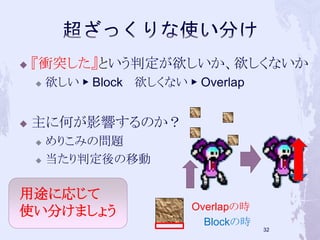  『衝突した』という判定が欲しいか、欲しくないか 
 欲しい▶ Block 欲しくない▶ Overlap 
 主に何が影響するのか？ 
 めりこみの問題 
 当たり判定後の移動 
32 
Overlapの時 
Blockの時 
用途に応じて 
使い分けましょう 
 