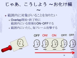  範囲内に対象がいることを知りたい 
 Overlap開始・終了時に 
範囲内にいる情報をON・OFFする 
 範囲内にいたら、毎フレーム攻撃する 
OFF ON! ON OFF! OFF 
38 
 