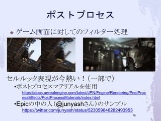  ゲーム画面に対してのフィルター処理 
75 
セルルック表現が今熱い！（一部で） 
•ポストプロセスマテリアルを使用 
https://docs.unrealengine.com/latest/JPN/Engine/Rendering/PostProc 
essEffects/PostProcessMaterials/index.html 
•Epicの中の人（@junyashさん）のサンプル 
https://twitter.com/junyash/status/523059646282493953 
 