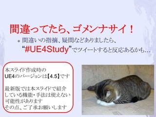 間違ってたら、ゴメンナサイ！ 
 間違いの指摘、疑問などありましたら、 
“#UE4Study”でツイートすると反応あるかも… 
8 
本スライド作成時の 
UE4のバージョンは【4.5】です 
最新版では本スライドで紹介 
している機能・手法は使えない 
可能性があります 
その点、ご了承お願いします 
 