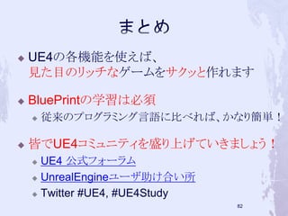 UE4の各機能を使えば、 
見た目のリッチなゲームをサクッと作れます 
 BluePrintの学習は必須 
 従来のプログラミング言語に比べれば、かなり簡単！ 
 皆でUE4コミュニティを盛り上げていきましょう！ 
 UE4 公式フォーラム 
 UnrealEngineユーザ助け合い所 
 Twitter #UE4, #UE4Study 
81 
 