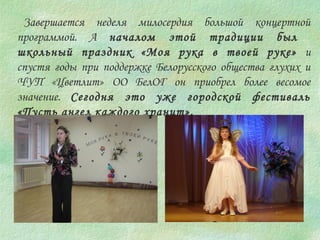 Завершается неделя милосердия большой концертной 
программой. А началом этой традиции был 
школьный праздник «Моя рука в твоей руке» и 
спустя годы при поддержке Белорусского общества глухих и 
ЧУП «Цветлит» ОО БелОГ он приобрел более весомое 
значение. Сегодня это уже городской фестиваль 
«Пусть ангел каждого хранит». 
 