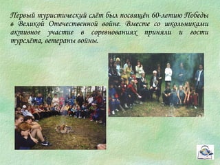 Первый туристический слёт был посвящён 60-летию Победы 
в Великой Отечественной войне. Вместе со школьниками 
активное участие в соревнованиях приняли и гости 
турслёта, ветераны войны. 
 