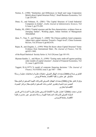 Norton, E., (1990) “Similarities and Differences in Small and Large Corporation 
Beliefs about Capital Structure Policy”, Small Business Economics, Vol 
2, pp 229-245. 
Omet, G., and Nobanee, H., (2001) “The Capital Structure of Listed Industrial 
Companies in Jordan”, Arabic Journal of Administrative Sciences, Vol 
8, Issue 2, pp 273-289. 
Pandey, M., (2001) “Capital structure and the firm characteristics: evidence from an 
emerging market”, Working paper, Indian Institute of Management 
Ahmedabad. 
Qian, Y., Tian, Y., and Wirjanto T., (2009) “Do Chinese publicly listed companies 
Adjust their capital structure Toward a Target level?, China Economic 
Review, Vol 20 Issue 4, pp 662-676. 
Rajan, R., and Zingales, L., (1995) 'What Do Know about Capital Structure? Some 
Evidence from International Data', The Journal of Finance, Vol 50, 
pp1421-1460. 
of the Royal Statistical Society Series A, Vol 124,issue 2,pp 143-191. 
Shyman-Sunder, L., and Myers, S., (1999) “Testing static trade-off against pecking 
order models of capital structure”, Journal of Financial Economics, Vol 
51, issue 2, pp219-244. 
Taggart, R.A.(1977).“A model of corporate financing decisions “.The Journal of 
Finance, Vol XXXII, issue 5, pp 1467 – 1484. 
الفاخرى, صللح  ( 2008 ) محددات الهيكل التمويلى: تحليلت نظرية واستنتاجات عمليسسة, رسسسالة 
ماجستير غير منشورة, كلية القتصاد, جامعة قاريونس . 
بوفرنة, فاخر مفتاح  ( 2006 ) محددات الهيكسسل التمسسويلى للشسسركات الليبيسسة الصسسغيرة والمتوسسسطة 
الحجسسم, نسسدوة تنميسسة وتطسسوير المشسسروعات الصسسغيرة والمتوسسسطة, مركسسز البحسسوث 
القتصادية بنغازى. 
عبسساس، محمسسد ( 2006 )’ اختبسسار نظريسسة اللتقسساط التسسدريجى مقابسسل نظريسسة الموازنسسة فسسى تفسسسير 
السلوك التمويلى للشسسركات المسسساهمة الليبيسسة, رسسسالة ماجسسستير غيسسر منشسسورة, كليسة 
القتصاد, جامعة قاريونس. 
19 
