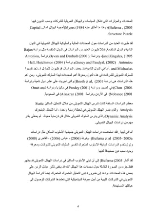 المحددات والمؤثرات التى تشكل السياسات والهياكل التمويلية للشركات ونسب الديون فيها 
Capital أحجية الهيكل المالى (Myers ( وهذا ما أطلق عليه 1984 ،(Buferna , (2005 
.Structure Puzzle 
لقد ظهرت العديد من الدراسات حول المحددات المالية والسلوكية للهياكل التمويلية في الدول 
Rajan النامية والدول المتقدمة, فمثل ظهرت العديد من الدراسات قتى الدول المتقدمة مثل دراسة 
Antoniou, ودراسة Bevan and Danbolt ( ودراسة ,( 2000 ،(and Zingales, (1995 
Hall, Hutchinson ( ودراسة ( 2004 ,Guney and Paudyal, (2002) Antoniou 
أما في الدول النامية فإن بعض الدراسات قتد ظهرت لتحاول ان تجد تفسيراً- . and Michaelas 
للسلوك التمويلى للشركات في هذه الدول ومعرفة أهم المحددات لهذا السلوك التمويلى، ومن أهم 
والتى اجريت على عشر دول نامية ودراسة (Booth et al, ( هذه الدراسات هى دراسة 2001 
Omet and في ماليزيا ودراسة Pandey ( في الصين ودراسة ( 2001 (Chen (2004 
في السعودية. (Alsakran ( في الردن ودراسة 2001 (Nobanee (2001 
Static معظم الدراسات السابقة كانت تدرس الهيكل التمويلى من خلل التحليل الساكن 
والذى يفسر الهيكل التمويلى في لحظة زمنية واحدة ، أما التحليل المتحرك Analysis 
والذى يدرس السلوك التمويلى خلل فترة زمنية معينة، لم يحظى بقدر Dynamic Analysis 
مهم من دراسات الهيكل التمويلى. 
أما في ليبيا , فقد استخدمت دراسات الهيكل التمويلى جميعها السلوب الساكن مثل دراسات 
( بوفرنة ( 2006 ) ، عباس ( 2006 ) ، الفاخرى ( 2008 (Buferna et al (2005، 2005a 
ولم تستخدم الدراسات السابقة السلوب المتحرك لتفسير السلوك التمويلى للشركات ومعرفة 
وجود نسب دين مستهدفة لديها. 
إلى أن تبنى السلوب الساكن في دراسات الهيكل التمويلى قتد يظهر (Buferna ( لقد أشار 2005 
فقط جزء من الصورة الكاملة حول محددات هذا الهيكل لنه قتد يخفى تأثير عامل الزمن على 
بعض هذه المحددات، ودعا إلى ضرورة تبنى التحليل المتحرك المتحرك ايضاً- لدراسة الهيكل 
التمويلى في الشركات الليبية من أجل معرفة الديناميكية التى تعتمدها الشركات للوصول إلى 
هياكلها المستهدفة. 
4 
 