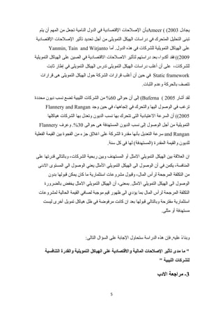 بأن الصلحات القتتصادية في الدول النامية تجعل من المهم أن يتم Ameer ( ( يجادل 2003 
تبنى التحليل المتحرك في دراسات الهيكل التمويلى من أجل تحديد تأثير الصلحات القتتصادية 
Yanmin, Tain and Wirjanto على الهياكل التمويلية للشركات في هذه الدول. أما 
2009 )) فقد أكدوا، بعد دراستهم لتأثير الصلحات القتتصادية في الصين على الهياكل التمويلية 
للشركات، على أن أغلب دراسات الهيكل التمويلى تدرس الهيكل التمويلى في إطار ثابت 
في حين أن أغلب قترارات الشركة حول الهيكل التمويلى هى قترارات Static framework 
تتصف بالحركة وعدم الثبات. 
إلى أن حوالى 60 % من الشركات الليبية تضع نسب ديون محددة (Buferna ( لقد أشار 2005 
Flannery and Rangan ترغب في الوصول اليها والتحرك في إتجاهها، في حين وجد 
2005 )) أن السرعة العتيادية التى تتحرك بها نسب الديون وتعدل بها الشركات هياكلها 
Flannery التمويلية من أجل الوصول إلى نسب الديون المستهدفة هى حوالى 30 %. وعرف 
سرعة التعديل بأنها مقدرة الشركة على اغلق جزء من الفجوة بين القيمة الفعلية and Rangan 
للديون والقيمة المقدرة (المستهدفة) لها في كل سنة. 
ان العلقتة بين الهيكل التمويلي المثل أو المستهدف وبين ربحية الشركات، وبالتالي قتدرتها على 
المنافسة، يكمن في أن الوصول الى الهيكل التمويلي المثل يعني الوصول الي المستوى الدنى 
من التكلفة المرجحة لرأس المال، وقتبول مشروعات استثمارية ما كان يمكن قتبولها بدون 
الوصول الى الهيكل التمويلي المثل. بمعنى، أن الهيكل التمويلي المثل يخفض بالضرورة 
التكلفة المرجحة لرأس المال بما يؤدي الى ظهور قتيم موجبة لصافي القيمة الحالية لمشروعات 
استثمارية مقترحة وبالتالي قتبولها بعد ان كانت مرفوضة في ظل هياكل تمويل أخرى ليست 
مستهدفة أو مثلى. 
وبناءً- عليه, فإن هذه الدراسة ستحاول الجابة على السؤال التالى: 
" ما مدى تأثير الصللحاات المالية والقتتصادية على الهياكل التمويلية والقدرة التنافسية 
للشركات الليبية " 
-3 مراجعة الدب 
5 
 