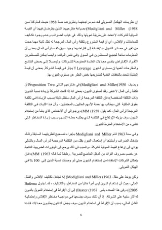 إن نظريننات الهيكننل التمننويلي قنند تننم مراجعتهننا وتطويرهننا منننذ 1958 حيننث قننام كل مننن 
بصياغة مقترحيهما اللذين يفترضان فيهما أن القيمننة (Modigliani and Miller (1958 
السوقية للشركات ل تعتمد على طريقة تمويلها وذلك في غياب الضننرائب وعنندم وجننود تكنناليف 
للمعاملت والفلس، أي أن قيمة المشروع وتكلفة رأس المال المرجحة له تظل ثابتة مهما حنندث 
من تغير في مصادر التمويل، بالضافة إلى افتراضهما وجود سوق كفء لرأس المنال بمعننى أن 
المعلومات متاحة لجمينع المسنتثمرين فني السنوق وفني نفنس النوقت، وأيضنا يمكنن للمسنتثمرين 
الفننراد القننتراض بنفننس معنندلت الفائنندة الممنوحننة للشننركات. وتوصننل إلننى بعننض النتائننج 
ل يننؤثر فنني قيمننة الشننركة. بمعنننى أن قيمننة Leverage والمقترحات أهمها إن مسننتوى الننديون 
المنشأة تتحدد بالتدفقات النقدية لمشاريعها بغض النظر عن مستوي الديون بها. 
أن Proposition Two في مقننترحهم الثنناني (Modigliani and Miller( ويضيف 1958 
تكلفة رأس المال ل تتغير وفقا لمستوى الديون، بمعنى انه إذا قامت الشننركة بزيننادة نسننبة الننديون 
(ذات التكلفة المنخفضة)، فإن التكلفة المرجحة لرأس المال ستظل ثابتة بسننبب الزيننادة فنني تكلفننة 
حقوق الملكية التي سيطالب بها حملة السهم الحاليين والمحتمليننن، وأن هننذا الثبننات فنني التكلفنة 
يرجع إلى أن اٌللنخفاض الذي ينشأ من إستخدام ،(MM ( المرجحة لرأس المال، كما يقول 1958 
الديون سوف يزيله الرتفاع فني التكلفنة الننذي يطلبننه حملنة السننهم بسنبب زينادة المخناطر النتي 
تنشىء من الستخدام المفرط للديون. 
بننإجراء تصننحيح لنظريتهمنا السنابقة وذلننك Modigliani and Miller وفني سننة 1963 قنام 
بإدخال الضرائب وأستنتجا أن إستعمال الديون يقلل مننن التكلفننة المرجحننة لننرأس المننال وبالتننالي 
يؤدي إلى إرتفاع القيمة السوقية للشركة ، والسبب في ذلك يرجع إلى الوفورات الضريبية الناتجة 
فنإن ،(MM ( عن خصم مصروف الفوائد من الدخل الخاضع للضريبة . وطبقنناً  لمنا قناله 1963 
بإمكان الشركات الستفادة من إسننتخدام النديون حنتى لنو وصننلت نسننبة النندين إلنى 100 % فنني 
الهيكل التمويلي. 
إنه تجاهل تكاليف الفلس والفشل (Modigliani and Miller ( ولكن يؤخذ على مقال 1963 
Buferna المالي، حيث أن إستخدام الديون ليس أمراً  خالياً  من المخنناطر والتكنناليف ، كمننا يقننول 
إلى أن الفراط في إستخدام التمويل بالديون (Baxter ( 2005 ))، وفى هذا الصدد، يشير 1967 
له آثار سلبية على الشننركة. إذ أن ذلننك سننوف يضننعها فنني مواجهننة مخنناطر الفلس وإحتماليننة 
الفشل المالي، بسبب أن الفراط في استخدام الديون سوف يجعل الدائنون يطلبننون معنندلت فائنندة 
6 
 