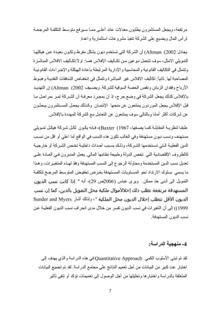 مرتفعة، ويجعل المستثمرون يطلبون معدلت عائد أعلننى ممننا سننيرفع متوسننط التكلفننة المرجحننة 
لرأس المال ويضيع على الشركة تنفيذ مشروعات استثمارية واعدة. 
أن الشركة التي تستخدم ديون بشكل مفرط وتكنون بعينندة عنن هيكلهننا (Altman ( يجادل 2002 
التمويلي المثل، سوف تتحمل نننوعين مننن تكنناليف الفلس همننا:تك اولً :تكتكنناليف الفلس المباشننرة 
وتتمثل في التكاليف القانونية والمحاسبية والدارية المرتبطة بإعادة الهيكلة والجننراءات القانونيننة 
المصاحبة لها. ثانياً :تك تكاليف الفلس غير المباشرة وتتمثل في إنخفنناض التنندفقات النقديننة وهبننوط 
إن التهدينند (Altman ( الرباح وفقدان الزبائن ونقص الحصة السوقية للشركة. ويضننيف 2002 
بالفلس كذلك يجعل الشركة في وضع حرج، إذ أن بمجننرد معرفنة أن الشنركة تمننر بمراحنل مننا 
قبل الفلس يجعل الموردون يمتنعون عن منحها الئتمننان وكننذلك يجعننل المسننتثمرون يبحثننون 
عن شركات أكثر أمانا وبالتالي سوف يمتنعون عن التعامل مع الشركة المهددة بالفلس. 
فننإنه يكنون لكنل شننركة هيكننل تمنويلي ،(Baxter ( طبقنا لنظرينة المقابلنة كمننا يصننفها، 1967 
مستهدف ونسب ديون مستهدفة وفي الغالب تكون هذه النسب في الواقع أما اعلي أو اقل من نسننب 
الدين الفعليننة الننتي تسننتخدمها الشننركة، وذلننك بسننبب أحننداث داخليننة تخننص الشننركة أو خارجيننة 
كالظروف القتصادية التي تخص الدولة وطبيعة نظامها المالي. يعمل المديرون فنني العننادة علننى 
تعديل نسب الدين المستخدمة ومحاولة الرجوع إلى النسب المستهدفة وفقا لهننذه المتغيننرات، وهننذا 
ما يسمي بسلوك الرتداد نحو المسننتويات المسننتهدفة بغننرض تخفيننض المتوسننط المرجننح لتكلفننة 
التمويل الى أدنى حد ممكن. ويرى عباس ( 2006 ص 29 )، أنه " إذا كانت نسب الديون 
المستهدفة مرتفعة تطلب ذلك إحللموال ملكية محل التمويل بالدين، كما إن نسب 
Sunder and Myers الديون القل تتطلب إحلل الديون محل الملكية "، ولذلك أشار 
1999 )) إلى أن التغيرات في نسب الديون تفسر من خلل مدى انحراف نسب الديون الفعلينة عنن 
نسب الديون المستهدفة. 
-4 منهجية الدراسة: 
في هذه الدراسة والذي يهدف إلى Quantitative Approach لقد تم تبنى السلوب الكمي 
اختبار عدد كبير من البيانات من أجل تعميم النتائج على مجتمع الدراسة. لقد تم تجميع البيانات 
المتعلقة بالدراسة واختبارها وتحليلها من أجل الوصول إلى تعميمات تؤكد أو تنفى تأثير 
7 
 