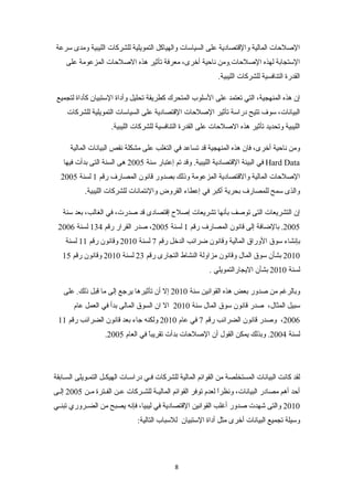 الصلحات المالية والقتصادية على السياسات والهياكل التمويلية للشركات الليبية ومدى سرعة 
الستجابة لهذه الصلحات.ومن ناحية أخرى، معرفة تأثير هذه الصلحات المزعومة على 
القدرة التنافسية للشركات الليبية. 
إن هذه المنهجية، التي تعتمد على السلوب المتحرك كطريقة تحليل وأداة الستبيان كأداة لتجميع 
البيانات، سوف تتيح دراسة تأثير الصلحات القتصادية على السياسات التمويلية للشركات 
الليبية وتحديد تأثير هذه الصلحات على القدرة التنافسية للشركات الليبية. 
ومن ناحية أخرى، فان هذه المنهجية قد تساعد في التغلب على مشكلة نقص البيانات المالية 
في البيئة القتصادية الليبية. وقد تم إعتبار سنة 2005 هى السنة التى بدأت فيها Hard Data 
الصلحات المالية والقتصادية المزعومة وذلك بصدور قانون المصارف رقم 1 لسنة 2005 
والذى سمح للمصارف بحرية أكبر في إعطاء القروض والئتمانات للشركات الليبية. 
إن التشريعات التى توصف بأنها تشريعات إصلح إقتصادى قد صدرت، في الغالب، بعد سنة 
2005 . بالضافة إلى قانون المصارف رقم 1 لسنة 2005 ، صدر القرار رقم 134 لسنة 2006 
بإنشاء سوق الوراق المالية وقانون ضرائب الدخل رقم 7 لسنة 2010 وقانون رقم 11 لسنة 
2010 بشأن سوق المال وقانون مزاولة النشاط التجارى رقم 23 لسنة 2010 وقانون رقم 15 
لسنة 2010 بشأن اليجارالتمويلي . 
وبالرغم من صدور بعض هذه القوانين سنة 2010 إل أن تأثيرها يرجع إلى ما قبل ذلك. على 
سبيل المثال، صدر قانون سوق المال سنة 2010 ال ان السوق المالى بدأ في العمل عام 
2006 ، وصدر قانون الضرائب رقم 7 في عام 2010 ولكنه جاء بعد قانون الضرائب رقم 11 
. لسنة 2004 . وبذلك يمكن القول أن الصلحات بدأت تقريباً  في العام 2005 
لقد كانت البيانات المستخلصة من القوائم المالية للشركات فنني دراسننات الهيكنل التمنويلى السنابقة 
أحد أهم مصادر البيانات، ونظراً  لعدم توفر القوائم الماليننة للشننركات عنن الفننترة مننن 2005 إلننى 
2010 والتى شهدت صدور أغلب القوانين القتصادية في ليبيا، فإنه يصبح من الضننروري تبننني 
وسيلة تجميع البيانات أخرى مثل أداة الستبيان للسباب التالية:تك 
8 
 