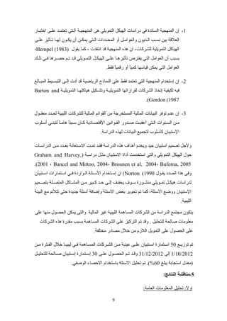 -1 إن المنهجية السائدة في دراسات الهيكل التمويلي هى المنهجيننة الننتي تعتمنند علننى اختبننار 
العلقة بين نسننب الننديون والعوامننل أو المحننددات الننتي يمكننن أن يكننون لهننا تننأثير علننى 
،Hempel ( الهياكل التمويلية للشركات، ان هذه المنهجية قد انتقدت ، كما يقول ( 1983 
بسبب أن العوامل التي يفترض تأثيرهنا علنى الهيكنل التمنويلي قند تنم حصنرها فني تلنك 
العوامل التي يمكن قياسها كمياً  أو رقمياً  فقط. 
-2 إن إستخدام المنهجية التي تعتمد فقط على النماذج الرياضية قد أدت إلننى التبسننيط المبننالغ 
Barton and فيه لكيفية إتخاذ الشركات لقراراتها التمويليننة وتشننكيل هياكلهننا التمويليننة 
.(Gordon (1987 
-3 إن عدم توفر البيانات المالية المستخرجة من القوائم المالية للشركات الليبية لعنندد معقننول 
مننن السنننوات الننتي أعقبننت صنندور القننوانين القتصننادية كننان سننبباً  هامنناً  لتبننني أسننلوب 
الستبيان كأسلوب لتجميع البيانات لهذه الدراسة. 
ولجل تصميم استبيان جيد ويخدم أهداف هذه الدراسة فقنند تمننت السننتعانة بعنندد منن الدراسنات 
Graham and Harvey,) حول الهيكل التمويلي والتي استخدمت أداة الستبيان مثننل دراسننة 
.(2001 ، Bancel and Mittoo, 2004، Brounen et al, 2004، Buferna, 2005 
ان إسنتخدام السنئلة النواردة فني اسنتمارات اسننتبيان (Norton ( وفى هذا الصدد يقنول 1990 
لدراسات هيكننل تمننويلي منشننورة سننوف يخفننف إلننى حنند كننبير مننن المشنناكل المتصننلة بتصننميم 
الستبيان ووضع السئلة، كما تم تحوير بعض السئلة وإضافة أسئلة جديدة حتي تتلئم مع البيئة 
الليبية. 
يتكون مجتمع الدراسة من الشركات المساهمة الليبية غير المالية والتى يمكن الحصول منها على 
معلومات صالحة للتحليل . وقد تم التركيز على الشركات المساهمة بسبب مقدرة هذه الشركات 
على الحصول على التمويل اللزم من خلل مصادر مختلفة. 
تم توزيننع 50 اسننتمارة اسننتبيان علننى عينننة مننن الشننركات المسنناهمة فنني ليبيننا خلل الفننترة مننن 
31 وقنند تننم الحصننول علننى 30 إسنتمارة إسننتبيان صننالحة للتحلينل /12/ 1/10/2012 إلى 2012 
(معدل استجابة يبلغ 60 %). تم تحليل السئلة باستخدام الحصاء الوصفي. 
-5 مناقشة النتائج: 
اولً :تك تحليل المعلومات العامة:تك 
9 
 