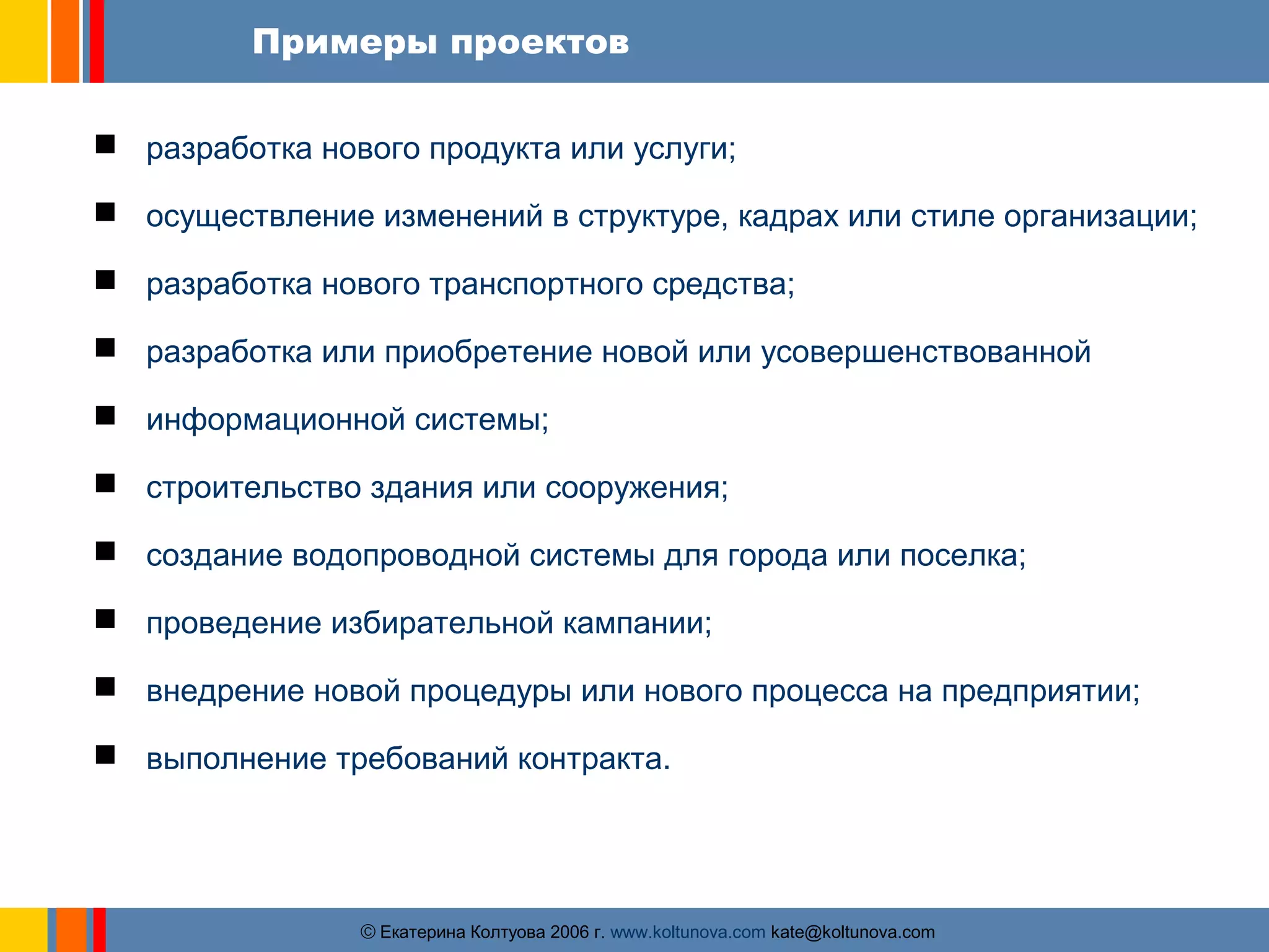 Примеры проектов 
 разработка нового продукта или услуги; 
 осуществление изменений в структуре, кадрах или стиле организации; 
 разработка нового транспортного средства; 
 разработка или приобретение новой или усовершенствованной 
 информационной системы; 
 строительство здания или сооружения; 
 создание водопроводной системы для города или поселка; 
 проведение избирательной кампании; 
 внедрение новой процедуры или нового процесса на предприятии; 
 выполнение требований контракта. 
ãЕкатерина Колтуова 2006 г. www.koltunova.com kate@koltunova.com 
 