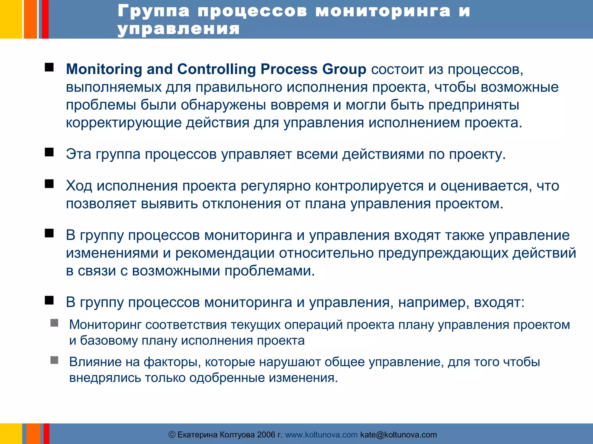 Группа процессов мониторинга и 
управления 
 Monitoring and Controlling Process Group состоит из процессов, 
выполняемых для правильного исполнения проекта, чтобы возможные 
проблемы были обнаружены вовремя и могли быть предприняты 
корректирующие действия для управления исполнением проекта. 
 Эта группа процессов управляет всеми действиями по проекту. 
 Ход исполнения проекта регулярно контролируется и оценивается, что 
позволяет выявить отклонения от плана управления проектом. 
 В группу процессов мониторинга и управления входят также управление 
изменениями и рекомендации относительно предупреждающих действий 
в связи с возможными проблемами. 
 В группу процессов мониторинга и управления, например, входят: 
 Мониторинг соответствия текущих операций проекта плану управления проектом 
и базовому плану исполнения проекта 
 Влияние на факторы, которые нарушают общее управление, для того чтобы 
внедрялись только одобренные изменения. 
ãЕкатерина Колтуова 2006 г. www.koltunova.com kate@koltunova.com 
 