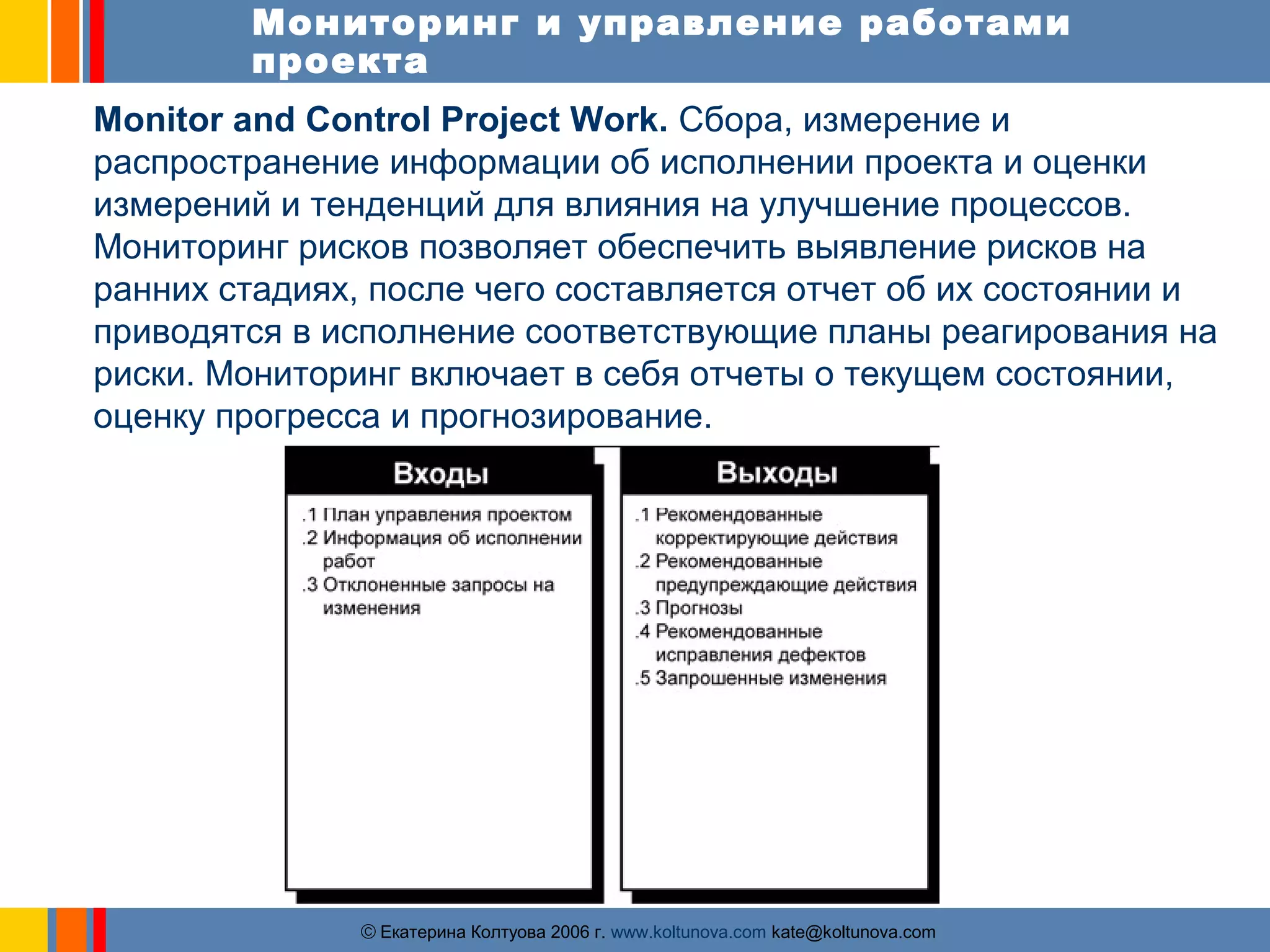 Мониторинг и управление работами 
проекта 
Monitor and Control Project Work. Сбора, измерение и 
распространение информации об исполнении проекта и оценки 
измерений и тенденций для влияния на улучшение процессов. 
Мониторинг рисков позволяет обеспечить выявление рисков на 
ранних стадиях, после чего составляется отчет об их состоянии и 
приводятся в исполнение соответствующие планы реагирования на 
риски. Мониторинг включает в себя отчеты о текущем состоянии, 
оценку прогресса и прогнозирование. 
ãЕкатерина Колтуова 2006 г. www.koltunova.com kate@koltunova.com 
 