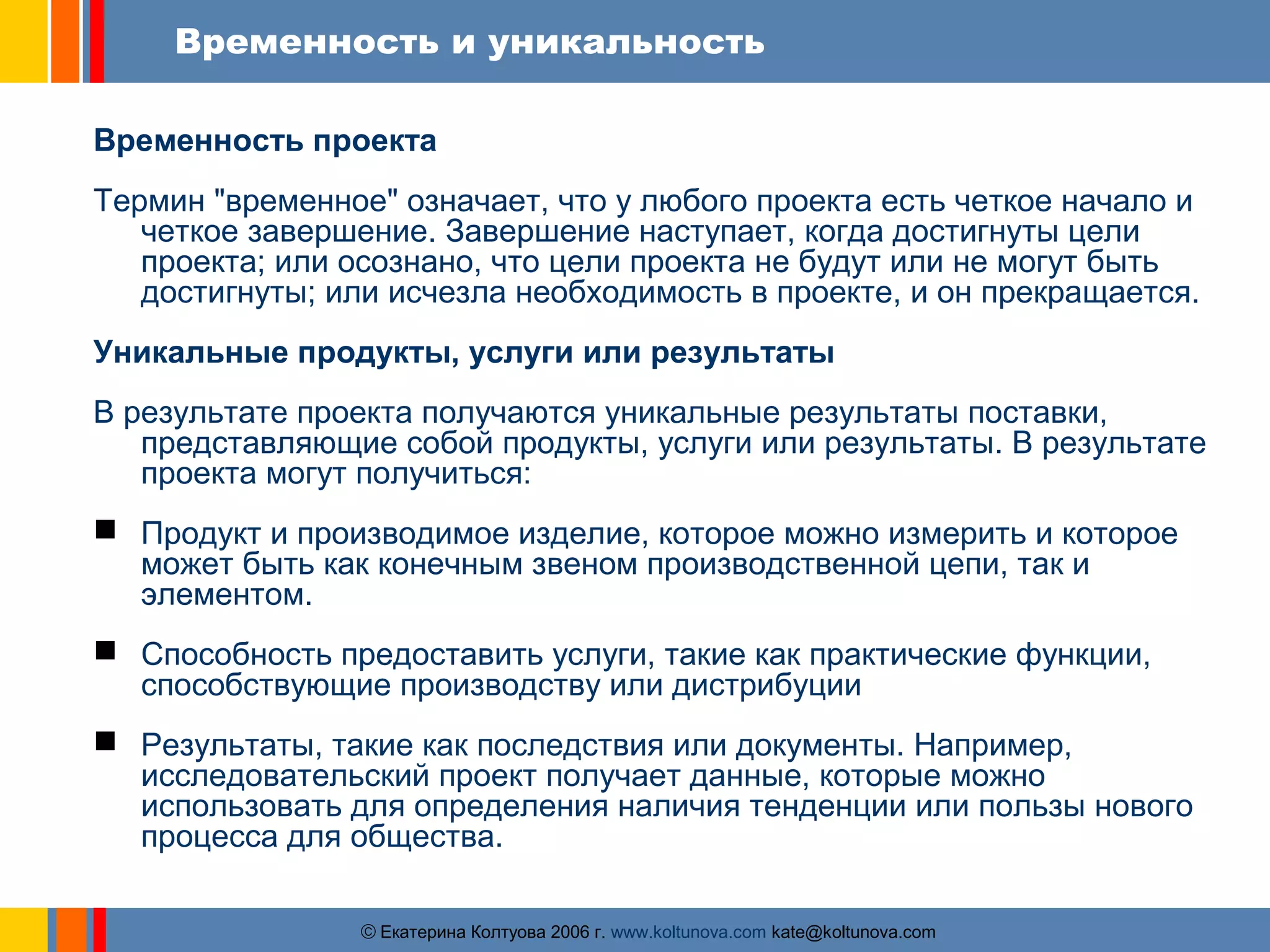 Временность и уникальность 
Временность проекта 
Термин "временное" означает, что у любого проекта есть четкое начало и 
четкое завершение. Завершение наступает, когда достигнуты цели 
проекта; или осознано, что цели проекта не будут или не могут быть 
достигнуты; или исчезла необходимость в проекте, и он прекращается. 
Уникальные продукты, услуги или результаты 
В результате проекта получаются уникальные результаты поставки, 
представляющие собой продукты, услуги или результаты. В результате 
проекта могут получиться: 
 Продукт и производимое изделие, которое можно измерить и которое 
может быть как конечным звеном производственной цепи, так и 
элементом. 
 Способность предоставить услуги, такие как практические функции, 
способствующие производству или дистрибуции 
 Результаты, такие как последствия или документы. Например, 
исследовательский проект получает данные, которые можно 
использовать для определения наличия тенденции или пользы нового 
процесса для общества. 
ãЕкатерина Колтуова 2006 г. www.koltunova.com kate@koltunova.com 
 