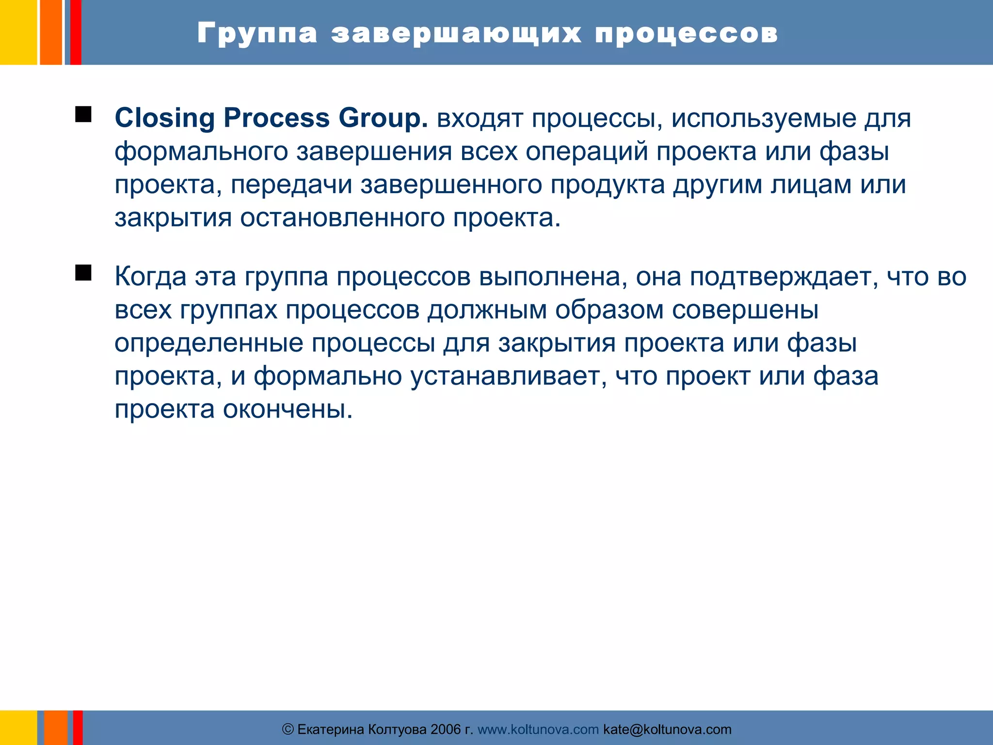 Группа завершающих процессов 
 Closing Process Group. входят процессы, используемые для 
формального завершения всех операций проекта или фазы 
проекта, передачи завершенного продукта другим лицам или 
закрытия остановленного проекта. 
 Когда эта группа процессов выполнена, она подтверждает, что во 
всех группах процессов должным образом совершены 
определенные процессы для закрытия проекта или фазы 
проекта, и формально устанавливает, что проект или фаза 
проекта окончены. 
ãЕкатерина Колтуова 2006 г. www.koltunova.com kate@koltunova.com 
 