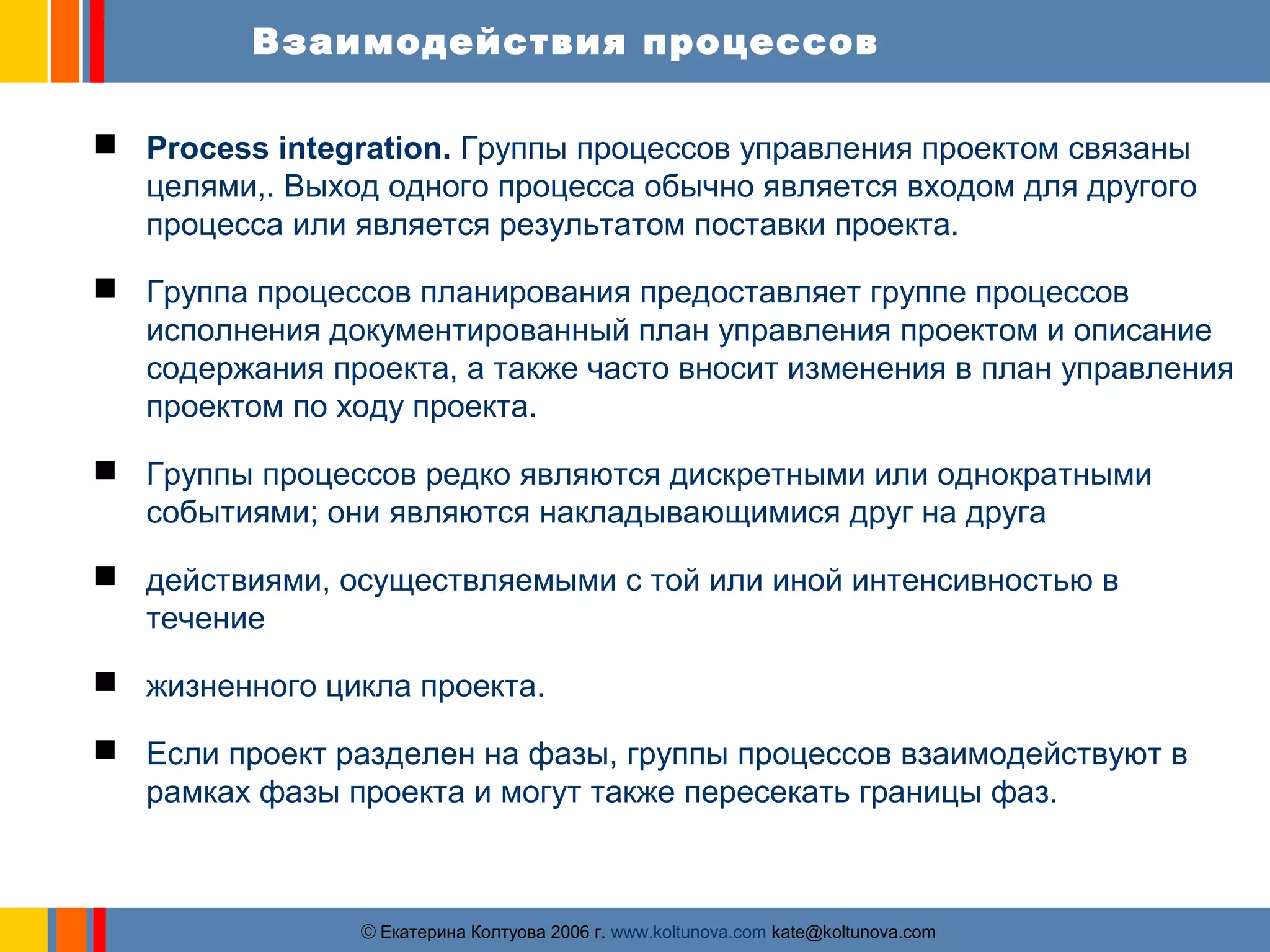 Взаимодействия процессов 
 Process integration. Группы процессов управления проектом связаны 
целями,. Выход одного процесса обычно является входом для другого 
процесса или является результатом поставки проекта. 
 Группа процессов планирования предоставляет группе процессов 
исполнения документированный план управления проектом и описание 
содержания проекта, а также часто вносит изменения в план управления 
проектом по ходу проекта. 
 Группы процессов редко являются дискретными или однократными 
событиями; они являются накладывающимися друг на друга 
 действиями, осуществляемыми с той или иной интенсивностью в 
ãЕкатерина Колтуова 2006 г. www.koltunova.com kate@koltunova.com 
течение 
 жизненного цикла проекта. 
 Если проект разделен на фазы, группы процессов взаимодействуют в 
рамках фазы проекта и могут также пересекать границы фаз. 
 