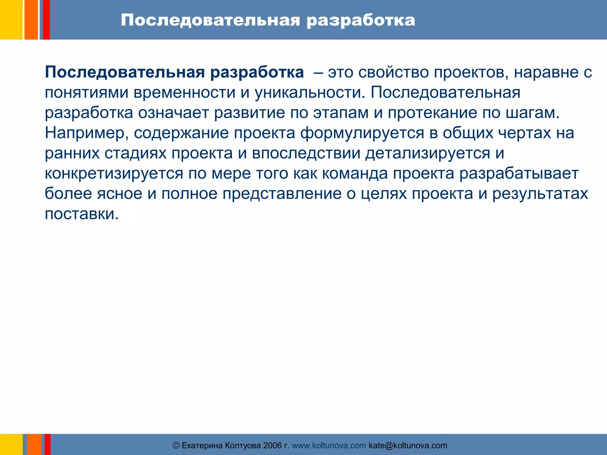 Последовательная разработка 
Последовательная разработка – это свойство проектов, наравне с 
понятиями временности и уникальности. Последовательная 
разработка означает развитие по этапам и протекание по шагам. 
Например, содержание проекта формулируется в общих чертах на 
ранних стадиях проекта и впоследствии детализируется и 
конкретизируется по мере того как команда проекта разрабатывает 
более ясное и полное представление о целях проекта и результатах 
поставки. 
ãЕкатерина Колтуова 2006 г. www.koltunova.com kate@koltunova.com 
 