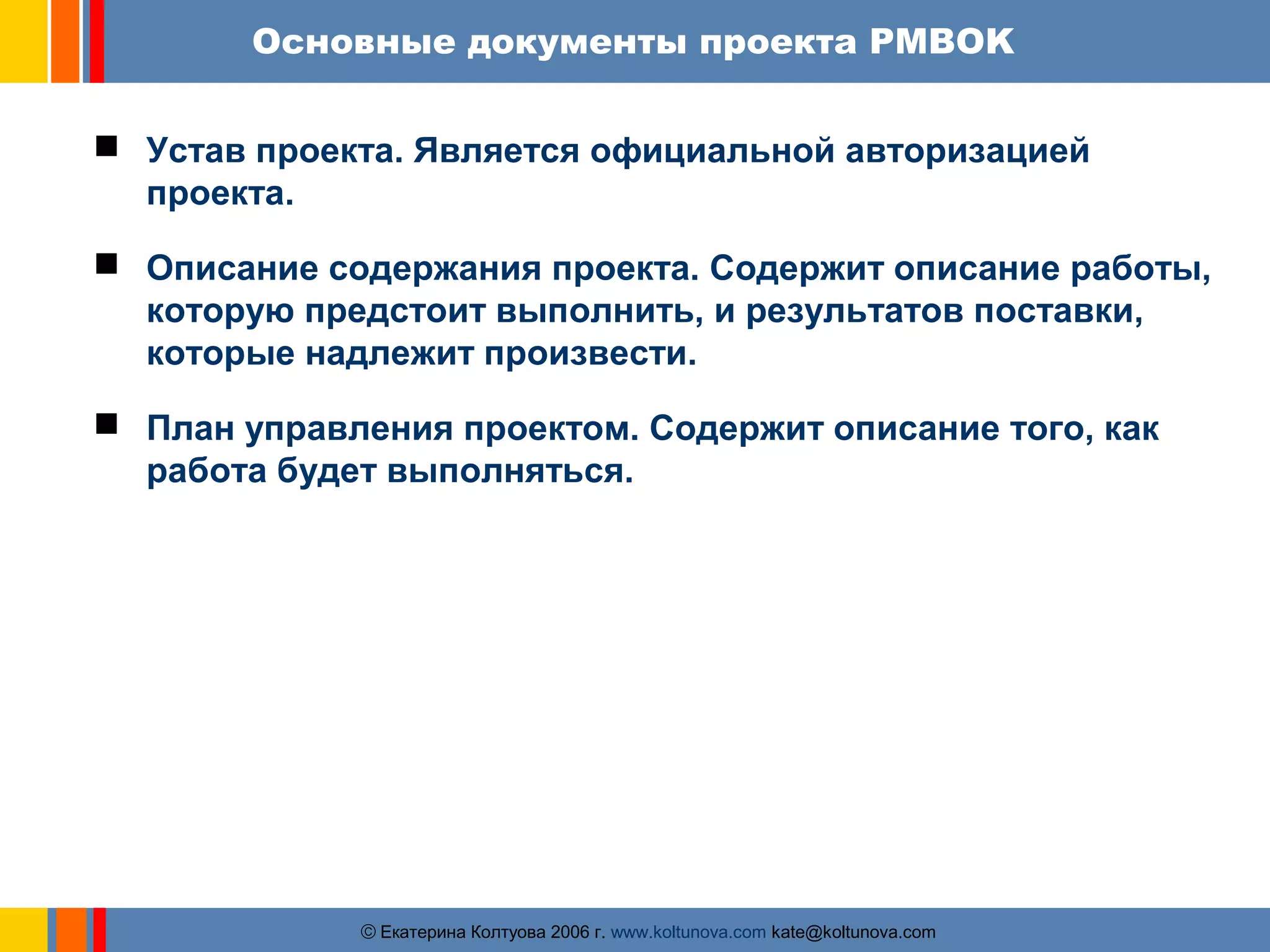 Основные документы проекта PMBOK 
 Устав проекта. Является официальной авторизацией 
ãЕкатерина Колтуова 2006 г. www.koltunova.com kate@koltunova.com 
проекта. 
 Описание содержания проекта. Содержит описание работы, 
которую предстоит выполнить, и результатов поставки, 
которые надлежит произвести. 
 План управления проектом. Содержит описание того, как 
работа будет выполняться. 
 